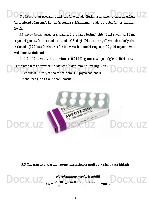 Sulfatlar:   0.5 g   preparat   30ml   suvda   eritiladi.   Sulfatlarga   sinov   o’tkazish   uchun
bariy xlorid bilan sinab ko’riladi. Bunda sulfatlarning miqdori 0.1 foizdan oshmasligi
kerak.
Miqdoriy tahlil:  quruq preparatdan 0. 2  g (aniq tortma) olib  1 0 ml suvda  va 10 ml
suyultirilgan   sulfat   kislotada   eritiladi.   GF   dagi   “Nitritometriya”   maqolasi   bo’yicha
titrlanadi. (799-bet)   Indikator sifatida bir necha  tomchi  tropeolin 00 yoki   neytral qizili
indikatorida   titrlanadi.
1ml   0.1   N   li   natriy   nitrit   eritmasi   0. 01652   g   anestezin ga   to’g’ri   kelishi   zarur.
Preparatdagi tasir etuvchi modda 9 9.5 ％ dan kam bo’lmasligi   kerak.
Saqlanishi:  B ro’yhat bo’yicha  qorong’u joyda  saqlanadi.
Mahalliy og’riqsizlantiruvchi vosita.
3.3 Olingan natijalarni matematik statistika usuli bo’yicha qayta ishlash
Novokainning miqdoriy tahlilix%	=	VKT·	100
a	=	2.4688	x1x0.122728	x100	
0.3	=101	%
19 