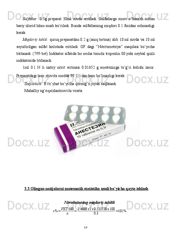 Sulfatlar:   0.5 g   preparat   30ml   suvda   eritiladi.   Sulfatlarga   sinov   o’tkazish   uchun
bariy xlorid bilan sinab ko’riladi. Bunda sulfatlarning miqdori 0.1 foizdan oshmasligi
kerak.
Miqdoriy tahlil:  quruq preparatdan 0. 2  g (aniq tortma) olib  1 0 ml suvda  va 10 ml
suyultirilgan   sulfat   kislotada   eritiladi.   GF   dagi   “Nitritometriya”   maqolasi   bo’yicha
titrlanadi. (799-bet)   Indikator sifatida bir necha  tomchi  tropeolin 00 yoki   neytral qizili
indikatorida   titrlanadi.
1ml   0.1   N   li   natriy   nitrit   eritmasi   0. 01652   g   anestezin ga   to’g’ri   kelishi   zarur.
Preparatdagi tasir etuvchi modda 9 9.5 % dan kam bo’lmasligi   kerak.
Saqlanishi:  B ro’yhat bo’yicha  qorong’u joyda  saqlanadi.
Mahalliy og’riqsizlantiruvchi vosita.
3.3 Olingan natijalarni matematik statistika usuli bo’yicha qayta ishlash
Novokainning miqdoriy tahlilix%	=	VKT·	100
a	=	2.4688	x1x0.122728	x100	
0.3	=101	%
19