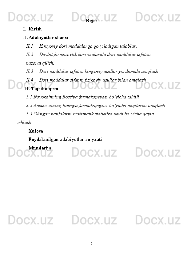Reja:
I. Kirish
II. Adabiyotlar sharxi
II.1 Kimyoviy dori moddalarga qo`yiladigan talablar.
II.2 Davlat farmasevtik korxonalarida dori moddalar sifatini 
nazorat qilish.
II.3 Dori moddalar sifatini kimyoviy usullar yordamida aniqlash
II.4 Dori moddalar sifatini fizikaviy usullar bilan aniqlash
III. Tajriba qism
3.1 Novokainning  Rossiya  farmakopeyasi bo’yicha tahlili
3.2 Anestezinning  Rossiya  farmakopeyasi bo’yicha miqdorini aniqlash
3.3 Olingan natijalarni matematik statistika usuli bo’yicha qayta 
ishlash
Xulosa 
Foydalanilgan adabiyotlar ro’yxati
Mundarija 
 
 
2 