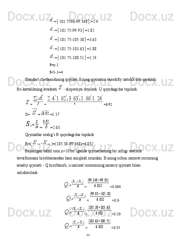 d1=│101.7596-99.348│=2.4
d2
=│101.75-99.93│=1.82
d3
=│101.75-105.38│=3.63
d4
=│101.75-103.63│=1.88
d5
=│101.75-100.51│=1.24
f=n-1
f=5-1=4
Standart chetlanishning qiymati S ning qiymatini tasodifiy xatolik deb qaraladi. 
Bu kattalikning kvadrati 	
S
2 - dispersiya deyiladi. U quyidagicha topiladi:	
S
2
=	∑1
5¿d	1
2	
f =	
2	.4
2
⋅1.82	
2
¿3.63	
2
¿1.88	
2
⋅1	.24	
2	
4 =6.92
S=	
√S	
2 =	
√6.92 =1.17	
S	X=	
S
√n
=	
6.92
√5 =2.63
Qiymatlar oralig’i R quyidagicha topiladi: 
R=(	
X	max	−X	min )=(105.38-99.348)=6.032
Bajarilgan tahlil soni n<10 bo’lganda qiymatlarning bir xilligi statistik 
tavsifnomani hisoblamasdan ham aniqlash mumkin. Buning uchun nazorat mezoning 
amaliy qiymati - Q hisoblanib, u nazorat mezonining nazariy qiymati bilan 
solishtiriladi:	
Q	1=
|x1−x2|	
R
=	
|99	.348	−99	.93	|	
6.032 =0.096	
Q	2=
|x2−x3|	
R
=	
|99	.93	−105	.38	|	
6.032 =0.9	
Q	3=
|x3−x4|	
R
=	
|105	.38	−103	.63|	
6.032 =0.29	
Q	4=
|x4−x5|	
R
=	
|103	.63	−100	.51|	
6.032 =0.51
21 