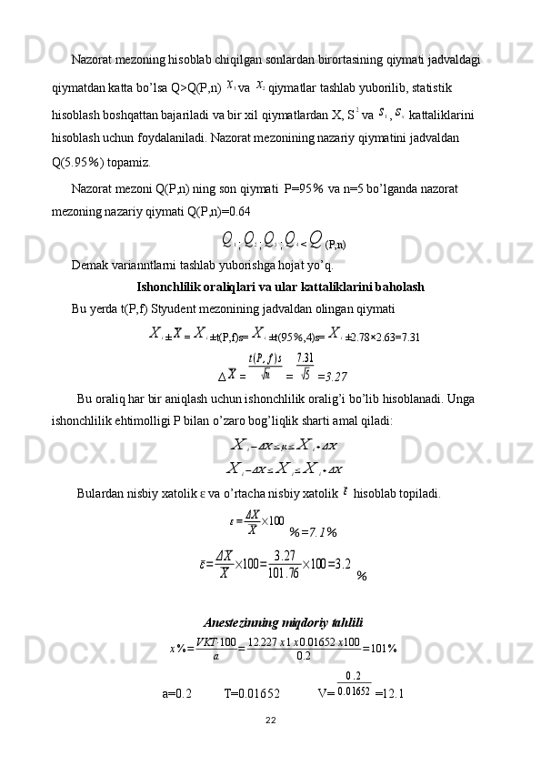 Nazorat mezoning hisoblab chiqilgan sonlardan birortasining qiymati jadvaldagi 
qiymatdan katta bo’lsa Q>Q(P,n) x1 va 	x2 qiymatlar tashlab yuborilib, statistik 
hisoblash boshqattan bajariladi va bir xil qiymatlardan X, S	
2 va 	s1 ,	sx  kattaliklarini 
hisoblash uchun foydalaniladi. Nazorat mezonining nazariy qiymatini jadvaldan 
Q(5.95 ％ ) topamiz.
Nazorat mezoni Q(P,n) ning son qiymati  P=95  	
％ va n=5 bo’lganda nazorat 
mezoning nazariy qiymati Q(P,n)=0.64	
Q	1
;	Q	2 ;	Q	3 ;	Q	4 <	Q (P,n)
Demak varianntlarni tashlab yuborishga hojat yo’q.
Ishonchlilik oraliqlari va ular kattaliklarini baholash
Bu yerda t(P,f) Styudent mezonining jadvaldan olingan qiymati 	
X	i
±	X =	X	i ±t(P,f)s=	X	i ±t(95 ％ ,4)s=	X	i ±2.78 × 2.63=7.31
∆	
X =	
t(P,f)s	
√n =	
7.31
√5 =3.27
Bu oraliq har bir aniqlash uchun ishonchlilik oralig’i bo’lib hisoblanadi. Unga 
ishonchlilik ehtimolligi P bilan o’zaro bog’liqlik sharti amal qiladi:	
X	i−ΔX	≤μ≤	X	i+ΔX	
X	i−ΔX	≤	X	i≤	X	i+ΔX
Bulardan nisbiy xatolik   va o’rtacha nisbiy xatolik 	
ɛ	ε  hisoblab topiladi.	
ε=	ΔX
X	×100
％ =7.1 ％	
ε=	ΔX
X	
×100	=	3.27	
101	.76	
×100	=3.2
％
Anestezin ning miqdoriy tahlili
x % = VKT· 100
a = 12.227 x 1 x 0.01652 x 100
0.2 = 101 %
a=0. 2           T=0.016 52             V=
0.2	
0.01652 =1 2.1
22 