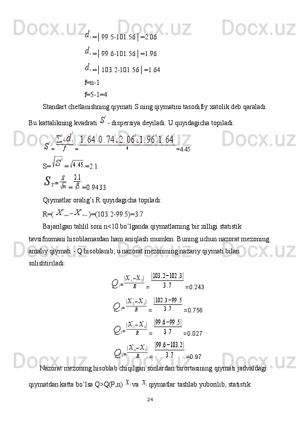 d3=│99.5-101.56│=2.06
d4
=│99.6-101.56│=1.96
d5
=│103.2-101.56│=1.64
f=n-1
f=5-1=4
Standart chetlanishning qiymati S ning qiymatini tasodifiy xatolik deb qaraladi. 
Bu kattalikning kvadrati 	
S
2 - dispersiya deyiladi. U quyidagicha topiladi:	
S
2
=	∑1
5¿d	1
2	
f =	
1.64	
2
⋅0.74	
2
¿2.06	
2
¿1.96	
2
⋅1.64	
2	
4 = 4.45
S=	
√S	
2 =	
√4.45 = 2.1	
S	X=	
S
√n
=	
2.1
√5 =0. 9433
Qiymatlar oralig’i R quyidagicha topiladi: 
R=(	
X	max	−	X	min )=(103.2-99.5)=3.7
Bajarilgan tahlil soni n<10 bo’lganda qiymatlarning bir xilligi statistik 
tavsifnomani hisoblamasdan ham aniqlash mumkin. Buning uchun nazorat mezoning 
amaliy qiymati - Q hisoblanib, u nazorat mezonining nazariy qiymati bilan 
solishtiriladi:	
Q	1=
|x1−x2|	
R
=	
|103	.2−102	.3|	
3.7 =0.243	
Q	2=
|x2−x3|	
R
=	
|102	.3−99	.5	
3.7 =0.756	
Q	3=
|x3−x4|	
R
=	
|99	.6−99	.5|	
3.7 =0.027	
Q	4=
|x4−x5|	
R
=	
|99	.6−103	.2|	
3.7 =0.97
Nazorat mezoning hisoblab chiqilgan sonlardan birortasining qiymati jadvaldagi 
qiymatdan katta bo’lsa Q>Q(P,n) 	
x1 va 	x2 qiymatlar tashlab yuborilib, statistik 
24 