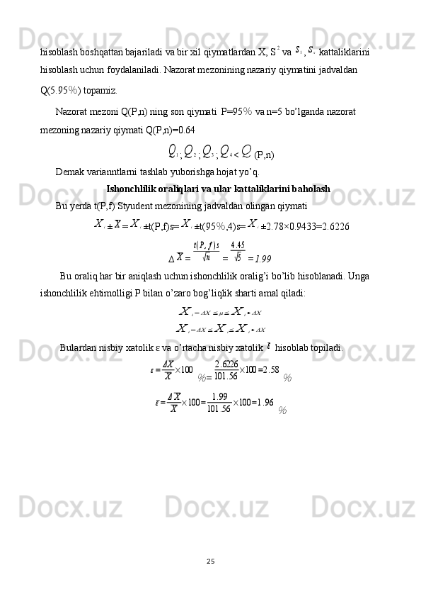 hisoblash boshqattan bajariladi va bir xil qiymatlardan X, S2 va 	s1 ,	sx  kattaliklarini 
hisoblash uchun foydalaniladi. Nazorat mezonining nazariy qiymatini jadvaldan 
Q(5.95 ％ ) topamiz.
Nazorat mezoni Q(P,n) ning son qiymati  P=95 ％  va n=5 bo’lganda nazorat 
mezoning nazariy qiymati Q(P,n)=0.64	
Q	1
;	Q	2 ;	Q	3 ;	Q	4 <	Q (P,n)
Demak varianntlarni tashlab yuborishga hojat yo’q.
Ishonchlilik oraliqlari va ular kattaliklarini baholash
Bu yerda t(P,f) Styudent mezonining jadvaldan olingan qiymati 	
X	i
±	X =	X	i ±t(P,f)s=	X	i ±t(95 ％ ,4)s=	X	i ±2.78×0. 9433 = 2.6226
∆	
X =	
t(P,f)s	
√n =	
4.45
√5 = 1.99
Bu oraliq har bir aniqlash uchun ishonchlilik oralig’i bo’lib hisoblanadi. Unga 
ishonchlilik ehtimolligi P bilan o’zaro bog’liqlik sharti amal qiladi:	
X	i−ΔX	≤μ≤	X	i+ΔX	
X	i−ΔX	≤	X	i≤	X	i+ΔX
Bulardan nisbiy xatolik   va o’rtacha nisbiy xatolik 	
ɛ	ε  hisoblab topiladi.	
ε=	ΔX
X	×100	
％
=	
2.6226	
101	.56	×100	=2.58	
％	
ε=	ΔX
X	×100	=	1.99	
101	.56	×100	=1.96	
％
25 