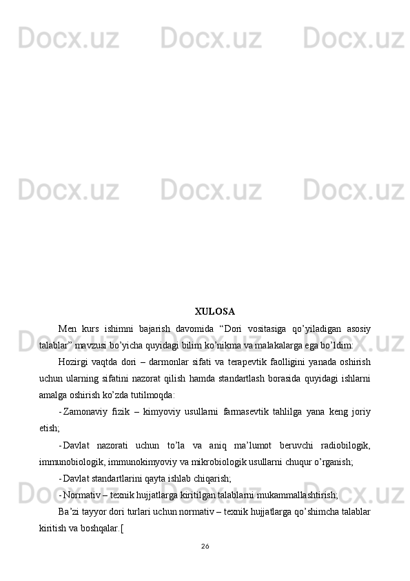 XULOSA
Men   kurs   ishimni   bajarish   davomida   “ Dori   vositasiga   qo’yiladigan   asosiy
talablar ” mavzusi bo’yicha quyidagi bilim ko’nikma va malakalarga ega bo’ldim:
Hozirgi   vaqtda   dori   –   darmonlar   sifati   va   terapevtik   faolligini   yanada   oshirish
uchun   ularning   sifatini   nazorat   qilish   hamda   standartlash   borasida   quyidagi   ishlarni
amalga oshirish ko’zda tutilmoqda:
- Zamonaviy   fizik   –   kimyoviy   usullarni   farmasevtik   tahlilga   yana   keng   joriy
etish;
- Davlat   nazorati   uchun   to’la   va   aniq   ma’lumot   beruvchi   radiobilogik,
immunobiologik, immunokimyoviy va mikrobiologik usullarni chuqur o’rganish;
- Davlat standartlarini qayta ishlab chiqarish;
- Normativ – texnik hujjatlarga kiritilgan talablarni mukammallashtirish;
Ba’zi tayyor dori turlari uchun normativ – texnik hujjatlarga qo’shimcha talablar
kiritish va boshqalar.[
26 