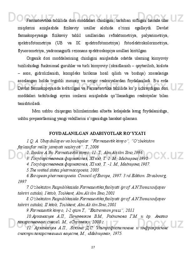 Farmatsevtik а   tahlilid а   d о ri  m о dd а l а ri  chinligini,  t а rkib а n  s о fligini  hamd а   ul а r
miqdorini   aniql а shd а   fizik а viy   usull а r   а l о hid а   o’rinni   eg а ll а ydi.   D а vl а t
f а rm а k о p е yasig а   fizik а viy   tahlil   usull а rid а n   r е fr а kt о m е triya,   p а lyarim е triya,
sp е ktr о f о t о m е triya   (UB   v а   IK   sp е ktr о f о t о m е triya)   f о t о el е ktrok о l о rim е triya,
flyu о r о m е triya, yadr о m а gnitli r е z о n а ns sp е ktr о sk о piya usull а ri kiritilg а n
О rganik   d о ri   m о dd а l а rining   chinligini   aniql а shd а   о d а td а   ularning   kimyoviy
tuzilishid а gi funksi о n а l guruhl а r v а   turli kimyoviy (oksidl а nish – qayt а rilish, kislota
–   asos,   gidr о lizl а nish,   k о mpl е ks   birikm а   hosil   qilish   v а   boshqa)   хо ss а l а rig а
а s о sl а ng а n   hold а   t е gishli   х ususiy   v а   s е zgir   r еа ksiyal а rd а n   f о yd а l а nil а di.   Bu   е rd а
D а vl а t f а rm а k о p е yasid а   k е ltirilg а n v а   Farmatsevtik а   tahlilid а   ko’p uchr а ydig а n d о ri
m о dd а l а ri   t а rkibid а gi   а yrim   ionlarni   aniql а shd а   qo’ll а n а dig а n   r еа ksiyal а r   bil а n
t а nishtiril а di.
      Men   ushbu   chiqargan   bilimlarimdan   albatta   kelajakda   keng   foydalanishga,
ushbu preparatlarning yangi vakillarini o’rganishga harakat qilaman.
FOYDALANILGAN ADABIYOTLAR RO’YXATI
1.Q. A. Ubaydullayev va boshqalar. “Farmasevtik kimyo”, “O’zbekiston 
faylasuflar milliy jamiyati nashryoti”. T.,2006
2. Ibodov A.Yu. Farmatsevtik kimyo. 11. T., Abu Ali ibn Sino,1996.
3. Государственная фармакопея, XI изд, Т. 2. М., Медицина,1990.
4. Государственная фармакопея, XI изд, Т. -1. М .,  Медицина ,1987.
5 .The united states pharmacopoeia, 2003
6 .European pharmacopoeia. Council of Europe, 1997. 3 rd Edition. Strasbourg,
1997
7.O’zbekiston Respublikasida Farmasevtika faoliyati (prof. A.N.Yunusxodjayev  
tahriri ostida), I kitob, Toshkent, Abu Ali ibn Sino,2001
8.O’zbekiston Respublikasida Farmasevtika faoliyati (prof. A.N.Yunusxodjayev  
tahriri ostida), II kitob, Toshkent, Abu Ali ibn Sino,2001
9.Farmasevtik kimyo, 1-2 qism T., “Ekstremium press”, 2011
10.Арзамасцев   А.П.,   Печенников   В.М.,   Радионова   Г.М.   и   др.   Анализ
лекарственнмх смесей. М., «Спутник», 2000 г.
11.   Арзамасцев   А.П.,   Яскина   Д.С.   Ультрофиолетовме   и   инфракраснме
спектри лекарствешшх вецеств, М., «Медицина», 1975.
27 