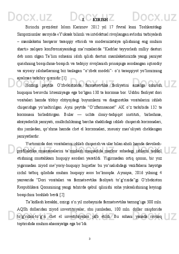 I. KIRISH
Birinchi   prezident   Islom   Karimov   2012   yil   17   fevral   kuni   Toshkentdagi
Simpoziumlar saroyida «Yuksak bilimli va intelektual rivojlangan avlodni tarbiyalash
–   mamlakatni   barqaror   taraqqiy   ettirish   va   modernizatsiya   qilishning   eng   muhim
sharti»   xalqaro   konferensiyasidagi   ma’ruzalarida   “Kadrlar   tayyorlash   milliy   dasturi
deb   nom   olgan   Ta’lim   sohasini   isloh   qilish   dasturi   mamlakatimizda   yangi   jamiyat
qurishning bosqichma-bosqich va tadrijiy rivojlanish prinsipiga asoslangan iqtisodiy
va   siyosiy   islohatlarning   biz   tanlagan   “o‘zbek   modeli”-   o‘z   taraqqiyot   yo‘limizning
ajralmas tarkibiy qismidir. [1]
Hozirgi   paytda   O’zbekistonda   farmatsevtika   faoliyatini   amalga   oshirish
huquqini beruvchi  litsenziyaga  ega bo‘lgan 130 ta korxona bor. Ushbu faoliyat dori
vositalari   hamda   tibbiy   ehtiyojdagi   buyumlarni   va   diagnostika   vositalarini   ishlab
chiqarishga   yo‘naltirilgan.   Ayni   paytda   “O’zfarmsanoat”   AK   o‘z   tarkibida   132   ta
korxonani   birlashtirgan.   Bular   —   uchta   ilmiy-tadqiqot   instituti,   birlashma,
aksiyadorlik jamiyati, mulkchilikning barcha shaklidagi ishlab chiqarish korxonalari,
shu   jumladan,   qo‘shma   hamda   chet   el   korxonalari,   xususiy   mas’uliyati   cheklangan
jamiyatlardir.
Yurtimizda dori vositalarini ishlab chiqarish va ular bilan aholi hamda davolash-
profilaktika   muassasalarini   ta’minlash   maqsadida   mazkur   sohadagi   ishlarni   tashkil
etishning   mustahkam   huquqiy   asoslari   yaratildi.   Yigirmadan   ortiq   qonun,   bir   yuz
yigirmadan   ziyod   me’yoriy-huquqiy   hujjatlar   bu   yo‘nalishdagi   vazifalarni   hayotga
izchil   tatbiq   qilishda   muhim   huquqiy   asos   bo‘lmoqda.   Ayniqsa,   2016   yilning   4
yanvarida   “Dori   vositalari   va   farmatsevtika   faoliyati   to‘g‘risida”gi   O’zbekiston
Respublikasi   Qonunining   yangi   tahrirda   qabul   qilinishi   soha   yuksalishining   keyingi
bosqichini boshlab berdi.[2]
Ta’kidlash kerakki, oxirgi o‘n yil mobaynida farmatsevtika tarmog‘iga 300 mln.
AQSh   dollaridan   ziyod   investitsiyalar,   shu   jumladan,   100   mln.   dollar   miqdorida
to‘g‘ridan-to‘g‘ri   chet   el   investitsiyalari   jalb   etildi.   Bu   sohani   yanada   ravnaq
toptirishda muhim ahamiyatga ega bo‘ldi.
3 