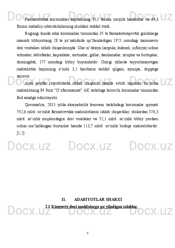 Farmatsevtika   korxonalari   kapitalining   35,7   foizini   xorijlik   hamkorlar   va   64,3
foizini mahalliy ishtirokchilarning ulushlari tashkil etadi.
Bugungi kunda soha korxonalari tomonidan 35 ta farmakoterapevtik guruhlarga
mansub   tibbiyotning   28   ta   yo‘nalishida   qo‘llaniladigan   1921   nomdagi   zamonaviy
dori vositalari ishlab chiqarilmoqda. Ular in’eksiya (ampula, kukunli, infuziya) uchun
eritmalar, tabletkalar, kapsulalar, surtmalar, gellar, damlamalar, siroplar va boshqalar,
shuningdek,   177   nomdagi   tibbiy   buyumlardir.   Oxirgi   yillarda   tayyorlanayotgan
mahsulotlar   hajmining   o‘sishi   3,1   barobarni   tashkil   qilgani,   ayniqsa,   diqqatga
sazovor.
Ayni   paytda   respublikada   ishlab   chiqarish   hamda   sotish   hajmlari   bo‘yicha
mahsulotning 84 foizi “O’zfarmsanoat” AK tarkibiga kiruvchi korxonalar tomonidan
faol amalga oshirilayotir.
Quvonarlisi,   2015   yilda   aksiyadorlik   konserni   tarkibidagi   korxonalar   qiymati
742,6 mlrd. so‘mlik farmatsevtika mahsulotlarini ishlab chiqardilar, shulardan 576,3
mlrd.   so‘mlik   miqdoridagisi   dori   vositalari   va   52,1   mlrd.   so‘mlik   tibbiy   yordam
uchun   mo‘ljallangan   buyumlar   hamda   113,7   mlrd.   so‘mlik   boshqa   mahsulotlardir.
[1,2]
II. ADABIYOTLAR SHARXI
2.1 Kimyoviy dori moddalarga qo`yiladigan talablar.   
4 