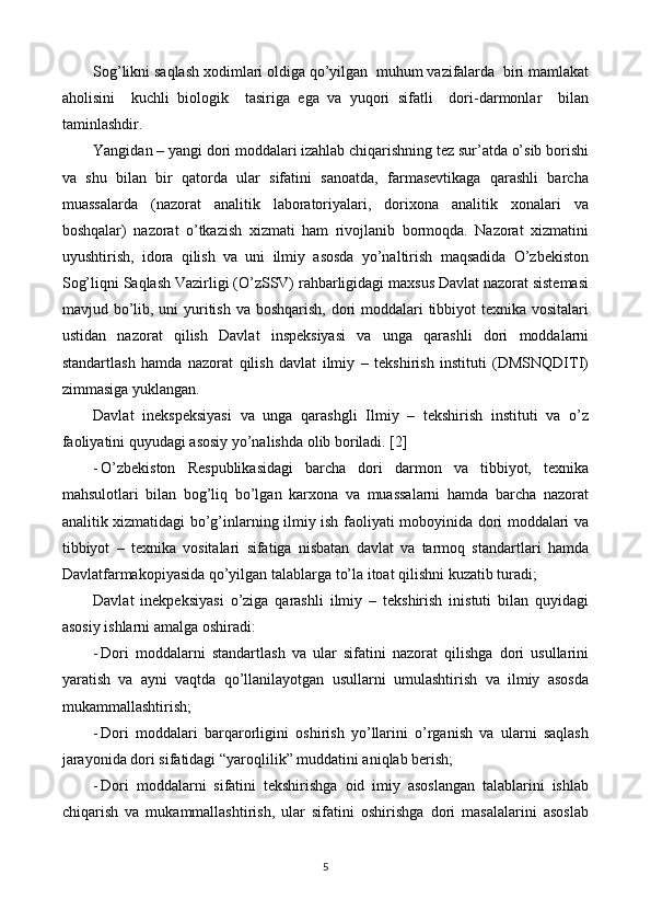 Sog’likni saqlash xodimlari oldiga qo’yilgan  muhum vazifalarda  biri mamlakat
aholisini     kuchli   biologik     tasiriga   ega   va   yuqori   sifatli     dori-darmonlar     bilan
taminlashdir.  
Yangidan – yangi dori moddalari izahlab chiqarishning tez sur’atda o’sib borishi
va   shu   bilan   bir   qatorda   ular   sifatini   sanoatda,   farmasevtikaga   qarashli   barcha
muassalarda   (nazorat   analitik   laboratoriyalari,   dorixona   analitik   xonalari   va
boshqalar)   nazorat   o’tkazish   xizmati   ham   rivojlanib   bormoqda.   Nazorat   xizmatini
uyushtirish,   idora   qilish   va   uni   ilmiy   asosda   yo’naltirish   maqsadida   O’zbekiston
Sog’liqni Saqlash Vazirligi (O’zSSV) rahbarligidagi maxsus Davlat nazorat sistemasi
mavjud bo’lib, uni  yuritish va boshqarish, dori  moddalari  tibbiyot texnika vositalari
ustidan   nazorat   qilish   Davlat   inspeksiyasi   va   unga   qarashli   dori   moddalarni
standartlash   hamda   nazorat   qilish   davlat   ilmiy   –   tekshirish   instituti   (DMSNQDITI)
zimmasiga yuklangan. 
Davlat   inekspeksiyasi   va   unga   qarashgli   Ilmiy   –   tekshirish   instituti   va   o’z
faoliyatini quyudagi asosiy yo’nalishda olib boriladi. [2]
- O’zbekiston   Respublikasidagi   barcha   dori   darmon   va   tibbiyot,   texnika
mahsulotlari   bilan   bog’liq   bo’lgan   karxona   va   muassalarni   hamda   barcha   nazorat
analitik xizmatidagi bo’g’inlarning ilmiy ish faoliyati moboyinida dori moddalari va
tibbiyot   –   texnika   vositalari   sifatiga   nisbatan   davlat   va   tarmoq   standartlari   hamda
Davlatfarmakopiyasida qo’yilgan talablarga to’la itoat qilishni kuzatib turadi;
Davlat   inekpeksiyasi   o’ziga   qarashli   ilmiy   –   tekshirish   inistuti   bilan   quyidagi
asosiy ishlarni amalga oshiradi:
- Dori   moddalarni   standartlash   va   ular   sifatini   nazorat   qilishga   dori   usullarini
yaratish   va   ayni   vaqtda   qo’llanilayotgan   usullarni   umulashtirish   va   ilmiy   asosda
mukammallashtirish;
- Dori   moddalari   barqarorligini   oshirish   yo’llarini   o’rganish   va   ularni   saqlash
jarayonida dori sifatidagi “yaroqlilik” muddatini aniqlab berish;
- Dori   moddalarni   sifatini   tekshirishga   oid   imiy   asoslangan   talablarini   ishlab
chiqarish   va   mukammallashtirish,   ular   sifatini   oshirishga   dori   masalalarini   asoslab
5 