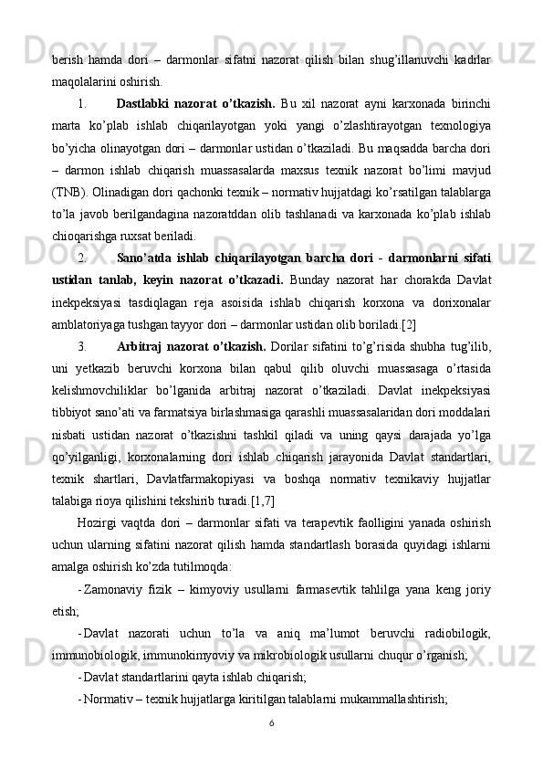 berish   hamda   dori   –   darmonlar   sifatni   nazorat   qilish   bilan   shug’illanuvchi   kadrlar
maqolalarini oshirish.
1. Dastlabki   nazorat   o’tkazish.   Bu   xil   nazorat   ayni   karxonada   birinchi
marta   ko’plab   ishlab   chiqarilayotgan   yoki   yangi   o’zlashtirayotgan   texnologiya
bo’yicha olinayotgan dori – darmonlar ustidan o’tkaziladi. Bu maqsadda barcha dori
–   darmon   ishlab   chiqarish   muassasalarda   maxsus   texnik   nazorat   bo’limi   mavjud
(TNB). Olinadigan dori qachonki texnik – normativ hujjatdagi ko’rsatilgan talablarga
to’la   javob   berilgandagina   nazoratddan   olib   tashlanadi   va   karxonada   ko’plab   ishlab
chioqarishga ruxsat beriladi.
2. Sano’atda   ishlab   chiqarilayotgan   barcha   dori   -   darmonlarni   sifati
ustidan   tanlab,   keyin   nazorat   o’tkazadi.   Bunday   nazorat   har   chorakda   Davlat
inekpeksiyasi   tasdiqlagan   reja   asoisida   ishlab   chiqarish   korxona   va   dorixonalar
amblatoriyaga tushgan tayyor dori – darmonlar ustidan olib boriladi.[2]
3. Arbitraj   nazorat   o’tkazish.   Dorilar  sifatini  to’g’risida  shubha  tug’ilib,
uni   yetkazib   beruvchi   korxona   bilan   qabul   qilib   oluvchi   muassasaga   o’rtasida
kelishmovchiliklar   bo’lganida   arbitraj   nazorat   o’tkaziladi.   Davlat   inekpeksiyasi
tibbiyot sano’ati va farmatsiya birlashmasiga qarashli muassasalaridan dori moddalari
nisbati   ustidan   nazorat   o’tkazishni   tashkil   qiladi   va   uning   qaysi   darajada   yo’lga
qo’yilganligi,   korxonalarning   dori   ishlab   chiqarish   jarayonida   Davlat   standartlari,
texnik   shartlari,   Davlatfarmakopiyasi   va   boshqa   normativ   texnikaviy   hujjatlar
talabiga rioya qilishini tekshirib turadi.[1,7]
Hozirgi   vaqtda   dori   –   darmonlar   sifati   va   terapevtik   faolligini   yanada   oshirish
uchun   ularning   sifatini   nazorat   qilish   hamda   standartlash   borasida   quyidagi   ishlarni
amalga oshirish ko’zda tutilmoqda:
- Zamonaviy   fizik   –   kimyoviy   usullarni   farmasevtik   tahlilga   yana   keng   joriy
etish;
- Davlat   nazorati   uchun   to’la   va   aniq   ma’lumot   beruvchi   radiobilogik,
immunobiologik, immunokimyoviy va mikrobiologik usullarni chuqur o’rganish;
- Davlat standartlarini qayta ishlab chiqarish;
- Normativ – texnik hujjatlarga kiritilgan talablarni mukammallashtirish;
6 