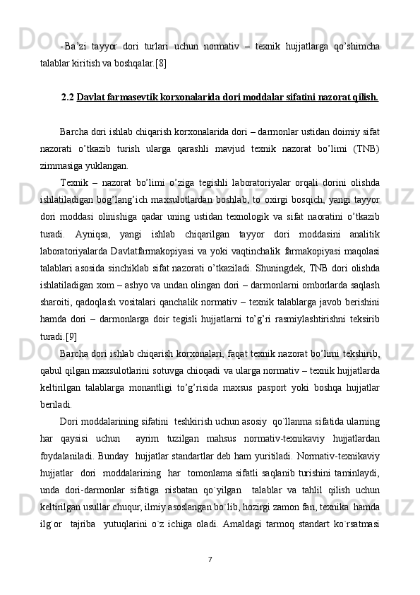 - Ba’zi   tayyor   dori   turlari   uchun   normativ   –   texnik   hujjatlarga   qo’shimcha
talablar kiritish va boshqalar.[8]
2.2 Davlat farmasevtik korxonalarida dori moddalar sifatini nazorat qilish.   
Barcha dori ishlab chiqarish korxonalarida dori – darmonlar ustidan doimiy sifat
nazorati   o’tkazib   turish   ularga   qarashli   mavjud   texnik   nazorat   bo’limi   (TNB)
zimmasiga yuklangan.
Texnik   –   nazorat   bo’limi   o’ziga   tegishli   laboratoriyalar   orqali   dorini   olishda
ishlatiladigan   bog’lang’ich   maxsulotlardan   boshlab,   to   oxirgi   bosqich,   yangi   tayyor
dori   moddasi   olinishiga   qadar   uning   ustidan   texnologik   va   sifat   naoratini   o’tkazib
turadi.   Ayniqsa,   yangi   ishlab   chiqarilgan   tayyor   dori   moddasini   analitik
laboratoriyalarda   Davlatfarmakopiyasi   va   yoki   vaqtinchalik   farmakopiyasi   maqolasi
talablari asosida sinchiklab sifat  nazorati  o’tkaziladi. Shuningdek, TNB dori olishda
ishlatiladigan xom – ashyo va undan olingan dori – darmonlarni omborlarda saqlash
sharoiti,  qadoqlash   vositalari   qanchalik  normativ  –  texnik  talablarga  javob   berishini
hamda   dori   –   darmonlarga   doir   tegisli   hujjatlarni   to’g’ri   rasmiylashtirishni   teksirib
turadi.[9]
Barcha dori ishlab chiqarish korxonalari, faqat texnik nazorat bo’limi tekshirib,
qabul qilgan maxsulotlarini sotuvga chioqadi va ularga normativ – texnik hujjatlarda
keltirilgan   talablarga   monantligi   to’g’risida   maxsus   pasport   yoki   boshqa   hujjatlar
beriladi.
Dori moddalarining sifatini  teshkirish uchun asosiy  qo`llanma sifatida ularning
har   qaysisi   uchun     ayrim   tuzilgan   mahsus   normativ-texnikaviy   hujjatlardan
foydalaniladi. Bunday   hujjatlar standartlar deb ham yuritiladi. Normativ-texnikaviy
hujjatlar     dori     moddalarining     har     tomonlama   sifatli   saqlanib   turishini   taminlaydi,
unda   dori-darmonlar   sifatiga   nisbatan   qo`yilgan     talablar   va   tahlil   qilish   uchun
keltirilgan usullar chuqur, ilmiy asoslangan bo`lib, hozirgi zamon fan, texnika  hamda
ilg`or     tajriba     yutuqlarini   o`z   ichiga   oladi.   Amaldagi   tarmoq   standart   ko`rsatmasi
7 