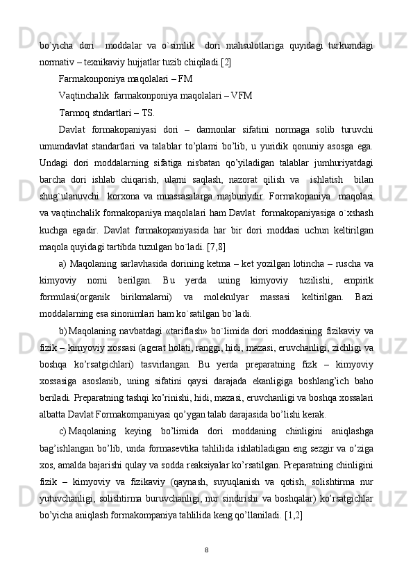 bo`yicha   dori     moddalar   va   o`simlik     dori   mahsulotlariga   quyidagi   turkumdagi
normativ – texnikaviy hujjatlar tuzib chiqiladi.[2]
Farmakonponiya maqolalari – FM
Vaqtinchalik  farmakonponiya maqolalari – VFM
Tarmoq stndartlari – TS.
Davlat   formakopaniyasi   dori   –   darmonlar   sifatini   normaga   solib   turuvchi
umumdavlat   standartlari   va   talablar   to’plami   bo’lib,   u   yuridik   qonuniy   asosga   ega.
Undagi   dori   moddalarning   sifatiga   nisbatan   qo’yiladigan   talablar   jumhuriyatdagi
barcha   dori   ishlab   chiqarish,   ularni   saqlash,   nazorat   qilish   va     ishlatish     bilan
shug`ulanuvchi     korxona   va   muassasalarga   majburiydir.   Formakopaniya     maqolasi
va vaqtinchalik formakopaniya maqolalari ham Davlat   formakopaniyasiga o`xshash
kuchga   egadir.   Davlat   formakopaniyasida   har   bir   dori   moddasi   uchun   keltirilgan
maqola quyidagi tartibda tuzulgan bo`ladi. [7,8]
a) Maqolaning sarlavhasida dorining ketma – ket yozilgan lotincha – ruscha va
kimyoviy   nomi   berilgan.   Bu   yerda   uning   kimyoviy   tuzilishi,   empirik
formulasi(organik   birikmalarni)   va   molekulyar   massasi   keltirilgan.   Bazi
moddalarning esa sinonimlari ham ko`satilgan bo`ladi.
b) Maqolaning   navbatdagi   «tariflash»   bo`limida   dori   moddasining   fizikaviy   va
fizik – kimyoviy xossasi (agerat holati, ranggi, hidi, mazasi, eruvchanligi, zichligi va
boshqa   ko’rsatgichlari)   tasvirlangan.   Bu   yerda   preparatning   fizk   –   kimyoviy
xossasiga   asoslanib,   uning   sifatini   qaysi   darajada   ekanligiga   boshlang’ich   baho
beriladi. Preparatning tashqi ko’rinishi, hidi, mazasi, eruvchanligi va boshqa xossalari
albatta Davlat Formakompaniyasi qo’ygan talab darajasida bo’lishi kerak. 
c) Maqolaning   keying   bo’limida   dori   moddaning   chinligini   aniqlashga
bag’ishlangan bo’lib, unda formasevtika tahlilida ishlatiladigan eng sezgir va o’ziga
xos, amalda bajarishi qulay va sodda reaksiyalar ko’rsatilgan. Preparatning chinligini
fizik   –   kimyoviy   va   fizikaviy   (qaynash,   suyuqlanish   va   qotish,   solishtirma   nur
yutuvchanligi,   solishtirma   buruvchanligi,   nur   sindirishi   va   boshqalar)   ko’rsatgichlar
bo’yicha aniqlash formakompaniya tahlilida keng qo’llaniladi. [1,2]
8 