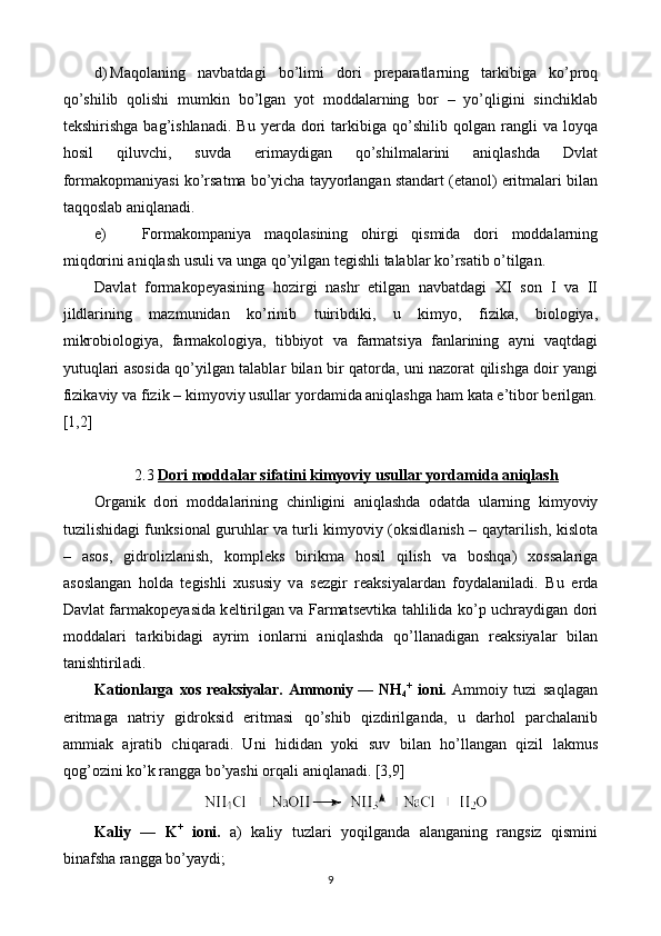 d) Maqolaning   navbatdagi   bo’limi   dori   preparatlarning   tarkibiga   ko’proq
qo’shilib   qolishi   mumkin   bo’lgan   yot   moddalarning   bor   –   yo’qligini   sinchiklab
tekshirishga   bag’ishlanadi.   Bu   yerda   dori   tarkibiga  qo’shilib   qolgan  rangli   va   loyqa
hosil   qiluvchi,   suvda   erimaydigan   qo’shilmalarini   aniqlashda   Dvlat
formakopmaniyasi ko’rsatma bo’yicha tayyorlangan standart (etanol) eritmalari bilan
taqqoslab aniqlanadi. 
e) Formakompaniya   maqolasining   ohirgi   qismida   dori   moddalarning
miqdorini aniqlash usuli va unga qo’yilgan tegishli talablar ko’rsatib o’tilgan.
Davlat   formakopeyasining   hozirgi   nashr   etilgan   navbatdagi   XI   son   I   va   II
jildlarining   mazmunidan   ko’rinib   tuiribdiki,   u   kimyo,   fizika,   biologiya,
mikrobiologiya,   farmakologiya,   tibbiyot   va   farmatsiya   fanlarining   ayni   vaqtdagi
yutuqlari asosida qo’yilgan talablar bilan bir qatorda, uni nazorat qilishga doir yangi
fizikaviy va fizik – kimyoviy usullar yordamida aniqlashga ham kata e’tibor berilgan.
[1,2]
2.3  Dori moddalar sifatini kimyoviy usullar yordamida aniqlash
О rganik   d о ri   m о dd а l а rining   chinligini   aniql а shd а   о d а td а   ularning   kimyoviy
tuzilishid а gi funksi о n а l guruhl а r v а   turli kimyoviy (oksidl а nish – qayt а rilish, kislota
–   asos,   gidr о lizl а nish,   k о mpl е ks   birikm а   hosil   qilish   v а   boshqa)   хо ss а l а rig а
а s о sl а ng а n   hold а   t е gishli   х ususiy   v а   s е zgir   r еа ksiyal а rd а n   f о yd а l а nil а di.   Bu   е rd а
D а vl а t f а rm а k о p е yasid а   k е ltirilg а n v а   Farmatsevtik а   tahlilid а   ko’p uchr а ydig а n d о ri
m о dd а l а ri   t а rkibid а gi   а yrim   ionlarni   aniql а shd а   qo’ll а n а dig а n   r еа ksiyal а r   bil а n
t а nishtiril а di.
K а ti о nl а rg а   хо s  r еа ksiyal а r.   А mm о niy —  NH
4 +
  i о ni.   А mm о iy   tuzi   saql а g а n
eritm а g а   n а triy   gidroksid   eritm а si   qo’shib   qizdirilg а nd а ,   u   d а rhol   p а rch а l а nib
а mmi а k   а jr а tib   chiq а r а di.   Uni   hidid а n   yoki   suv   bil а n   ho’ll а ng а n   qizil   l а kmus
q о g’ о zini ko’k r а ngg а  bo’yashi orqali aniql а n а di. [3,9]
K а liy   —   K +
  i о ni.   а )   k а liy   tuzl а ri   yoqilg а nd а   а l а ng а ning   r а ngsiz   qismini
bin а fsh а  r а ngg а  bo’yaydi;
9 