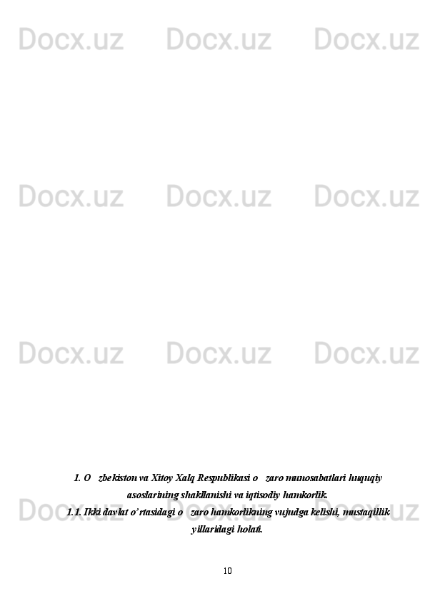                                                
  
    
1. O zbekiston va Xitoy Xalq Respublikasi o zaro munosabatlari huquqiy 
asoslarining shakllanishi va iqtisodiy hamkorlik.
1.1. Ikki davlat o’rtasidagi o zaro hamkorlikning vujudga kelishi, mustaqillik	

yillaridagi holati.
10 