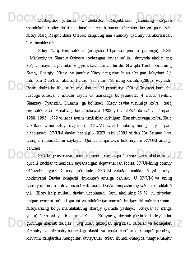 Mustaqillik   yillarida   O zbekiston   Respublikasi   jahonning   ko’plab
mamlakatlari bilan do’stona aloqalar o’rnatib, samarali hamkorlikni yo’lga qo’ydi.
Xitoy   Xalq   Respublikasi   O’zbek   xalqining   ana   shunday   qadimiy   hamkorlaridan
biri    hisoblanadi.
Xitoy   Xalq   Respublikasi   (xitoycha   Chjanxua   jenmin   gunxego),   XXR
Markaziy   va   Sharqiy   Osiyoda   joylashgan   davlat   bo’lib,     dunyoda   aholisi   eng	

ko’p va maydoni jihatidan eng yirik davlatlardan biridir. Sharqda Tinch okeanining
Sariq,     Sharqiy     Xitoy     va   janubiy   Xitoy   dengizlari   bilan   o’ralgan.   Maydoni   9,6
mln     km   2   bo’lib,     aholisi   1   mlrd.   292   mln.   750   ming   kishidir   (2003).   Poytaxti-
Pekin   shahri   bo’lib,   ma’muriy   jihatdan   23   provinsiya   (Xitoy   Taypeyi   ham   shu
hisobga   kiradi),   5   muxtor   rayon   va   markazga   bo’ysunuvchi   4   shahar   (Pekin,
Shanxay,   Tyanszin,   Chunsin)   ga   bo’linadi.   Xitoy   davlat   tuzumiga   ko’ra   xalq	

respublikasidir.   Amaldagi   konstitutsiyasi   1988   yil   9-   dekabrda   qabul   qilingan;
1988, 1993, 1999 yillarda ayrim tuzilishlar kiritilgan. Konstitutsiyaga ko’ra, Xalq
vakillari   Umumxitoy   majlisi   (   XVUM)   davlat   hokimyatining   oliy   organi
hisoblanadi.   XVUM   davlat   boshlig’i-   XXR   raisi   (2003   yildan   Xu   Szintao   )   va
uning   o’rinbosarlarini   saylaydi.   Qonun   chiqaruvchi   hokimiyatni   XVUM   amalga
oshiradi. 
XVUM   provensiya,   muxtor   rayon,   markazga   bo’ysunuvchi   shaharlar   va
qurolli   kuchlar   tomonidan   saylanadigan   deputatlardan   iborat.   XVUMning   doimiy
ishlovchi   organi   Doimiy   qo’mitadir.   XVUM   vakolat   muddati   5   yil.   Ijroiya
hokimyatni   Davlat   kengashi   (hukumat)   amalga   oshiradi.   U   XVUM   va   uning
doimiy qo’mitasi oldida hisob berib turadi.  Davlat kengashining vakolat muddati 5
yil.     Xitoy   ko’p   millatli   davlat   hisoblanadi.   Jami   aholining   95   %     ni   xitoylar,
qolgan   qismini   turli   til   guruhi   va   oilalalariga   mansub   bo’lgan   56   xalqdan   iborat.
Xitoylarning   ko’pi   mamlakatning   sharqiy   qismida   yashaydi.   Xueylar   (7   mlnga
yaqin)   ham   xitoy   tilida   so’zlashadi.   Xitoyning   shimoli-g’arbida   turkiy   tillar
guruhiga   mansub   xalqlar   uyg’urlar,   qozoqlar,   qirg’izlar,   salorlar   va   boshqalar,	

shimoliy   va   shimoliy-sharqidagi   dasht   va   chala   cho’llarda   mongol   guruhiga
kiruvchi   xalqlardan   mongollar,   dunsyanlar,   tular,   shimoli-sharqida   tungus-manjur
11 