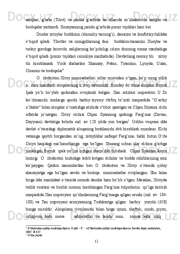 xalqlari,   g’arbi   (Tibet)   va   janubi   g’arbida   tai   tillarida   so’zlashuvchi   xalqlar   va
boshqalar yashaydi. Sinszyanning janubi-g’arbida pomir tojiklari ham bor. 
Dindor xitoylar buddizim (shimoliy tarmog’i), daosizm va konfutsiychilikka
e’tiqod   qiladi.   Tibetlar   va   mongollarning   dini   buddizm-lamaizm   Xueylar   va
turkiy   guruhga   kiruvchi   xalqlarning   ko’pchiligi   islom   dinining   sunna   mazhabiga
e’tiqod qiladi (pomir tojiklari ismoiliya mazhabida). Davlatning rasmiy tili  xitoy	

tili   hisoblanadi.   Yirik   shaharlari   Shanxay,   Pekin,   Tyanszin,   Lyuyda,   Uxan,
Chunsin va boshqalar 4
.               
O zbekiston-Xitoy munosabatlari  yillar sinovidan o’tgan, ko’p ming yillik	

o zaro manfaatli aloqalarning o’zviy davomidir. Bunday do’stona aloqalar Buyuk	

Ipak   yo’li   bo’ylab   qadimdan   rivojlanib   kelgan.   Xan   sulolasi   imperatori   U   Di
ko’chmanchi   xunlarga   qarshi   harbiy-siyosiy   ittifoq   to’zish   maqsadida   "G’arbiy
o’lkalar" bilan aloqalar o’rnatishga alohida e’tibor qaratgan va Chjan Szyanni elchi
sifatida   jo’natgan.   Xitoy   elchisi   Chjan   Syanning   qadimgi   Farg’ona   (Davan,
Dayyuan)   davlatiga   kelishi   mil.   av   128   yilda   yuz   bergan 5
.   Ushbu   voqeani   ikki
davlat o’rtasidagi diplomatik aloqaning boshlanishi  deb hisoblash mumkun. Elchi
vataniga   qaytib   borgandan   so’ng,   xitoyliklar   nafaqat   Farg’ona,   balki   butun   O’rta
Osiyo   haqidagi   ma’lumotlariga     ega  bo’lgan.   Shuning   uchun   ular   elchini   g’arbga
boradigan Buyuk   ipak yo’lini ochgan shaxs deb bilishadi.   Chjan Syandan keyin
hozirgi    O zbekiston   hududiga kelib  ketgan elchilar   va budda  rohiblarining  soni	

ko’paygan.   Qadim   zamonlardan   beri   O zbekiston   va   Xitoy   o’rtasida   ijobiy	

ahamiyatga   ega   bo’lgan   savdo   va   boshqa     munosabatlar   rivojlangan.   Shu   bilan
birga ikki mamlakat o’rtasida noxush damlar ham bo’lib o’tgan. Masalan, Xitoyda
tezlik vositasi  va boylik mezoni hisoblangan Farg’ona tulporlarini   qo’lga kiritish
maqsadida Xan imperiyasi qo’shinlarining Farg’onaga qilgan urushi (mil. av. 104-
100)   va   Tan   imperiyasi   armiyasining   Toshkentga   qilgan     harbiy     yurishi   (658)
bunga   misoldir.   Aloqalarni   rivojlanishi   bilan   birga   uzum,   shaftoli,   mosh,   piyoz,
oshqovoq   kabi   meva     sabzavotlar   va   tandir   noni,     somsa   kabi   oziq  	
 
4
  O ’ zbekiston   milliy   ensiklopediyasi .  9-jild. –T .: «O’zbekiston milliy ensiklopediyasi» Davlat ilmiy nashriyoti, 
2005. B 437. 
5
 O’sha joyda. 
12 