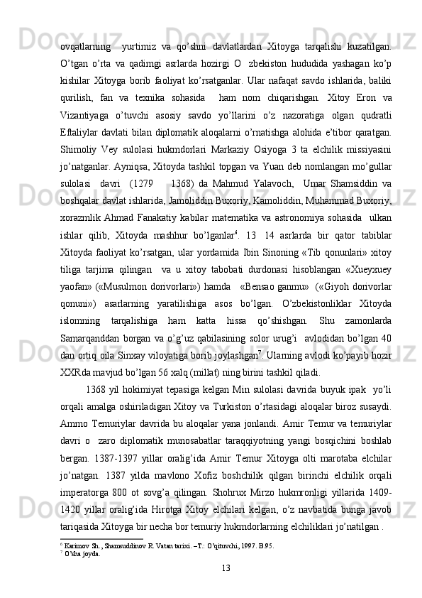 ovqatlarning     yurtimiz   va   qo’shni   davlatlardan   Xitoyga   tarqalishi   kuzatilgan.
O’tgan   o’rta   va   qadimgi   asrlarda   hozirgi   O zbekiston   hududida   yashagan   ko’p
kishilar   Xitoyga   borib   faoliyat   ko’rsatganlar.   Ular   nafaqat   savdo   ishlarida,   baliki
qurilish,   fan   va   texnika   sohasida     ham   nom   chiqarishgan.   Xitoy   Eron   va
Vizantiyaga   o’tuvchi   asosiy   savdo   yo’llarini   o’z   nazoratiga   olgan   qudratli
Eftaliylar  davlati  bilan diplomatik aloqalarni  o’rnatishga alohida e’tibor qaratgan.
Shimoliy   Vey   sulolasi   hukmdorlari   Markaziy   Osiyoga   3   ta   elchilik   missiyasini
jo’natganlar.   Ayniqsa,  Xitoyda  tashkil  topgan  va  Yuan deb  nomlangan  mo’gullar
sulolasi     davri     (1279     1368)   da   Mahmud   Yalavoch,     Umar   Shamsiddin   va	

boshqalar davlat ishlarida, Jamoliddin Buxoriy, Kamoliddin, Muhammad Buxoriy,
xorazmlik   Ahmad   Fanakatiy   kabilar   matematika   va   astronomiya   sohasida     ulkan
ishlar   qilib,   Xitoyda   mashhur   bo’lganlar 6
.   13 14   asrlarda   bir   qator   tabiblar	

Xitoyda   faoliyat   ko’rsatgan,   ular   yordamida   Ibin   Sinoning   «Tib   qonunlari»   xitoy
tiliga   tarjima   qilingan     va   u   xitoy   tabobati   durdonasi   hisoblangan   «Xueyxuey
yaofan» («Musulmon dorivorlari») hamda     «Bensao ganmu»   («Giyoh dorivorlar
qonuni»)   asarlarning   yaratilishiga   asos   bo’lgan.   O’zbekistonliklar   Xitoyda
islomning   tarqalishiga   ham   katta   hissa   qo’shishgan.   Shu   zamonlarda
Samarqanddan   borgan   va   o’g’uz   qabilasining   solor   urug’i     avlodidan   bo’lgan   40
dan ortiq oila Sinxay viloyatiga borib joylashgan 7
. Ularning avlodi ko’payib hozir
XXRda mavjud bo’lgan 56 xalq (millat) ning birini tashkil qiladi. 
1368  yil   hokimiyat   tepasiga   kelgan   Min   sulolasi   davrida   buyuk  ipak     yo’li
orqali amalga oshiriladigan Xitoy va Turkiston o’rtasidagi  aloqalar biroz susaydi.
Ammo  Temuriylar   davrida   bu  aloqalar   yana   jonlandi.   Amir   Temur   va   temuriylar
davri   o zaro   diplomatik   munosabatlar   taraqqiyotning   yangi   bosqichini   boshlab	

bergan.   1387-1397   yillar   oralig’ida   Amir   Temur   Xitoyga   olti   marotaba   elchilar
jo’natgan.   1387   yilda   mavlono   Xofiz   boshchilik   qilgan   birinchi   elchilik   orqali
imperatorga   800   ot   sovg’a   qilingan.   Shohrux   Mirzo   hukmronligi   yillarida   1409-
1420   yillar   oralig’ida   Hirotga   Xitoy   elchilari   kelgan,   o’z   navbatida   bunga   javob
tariqasida Xitoyga bir necha bor temuriy hukmdorlarning elchiliklari jo’natilgan .
6
 Karimov Sh., Shamsuddinov R. Vatan tarixi. –T.: O’qituvchi, 1997. B.95.
7
 O’sha joyda.
13 
