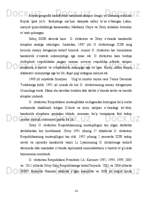 Buyuk geografik kashfiyotlar natijasida xalqaro dengiz yo’llarining ochilishi
Buyuk  Ipak  yo’li   faoliyatiga  ma’lum  darajada  salbiy  ta’sir o’tkazgan. Lekin,
mavjud qiyinchiliklarga karamasdan, Markaziy Osiyo va Xitoy alokalari butunlay
to’xtab qolmagan.
Sobiq   SSSR   davrida   ham     O zbekiston   va   Xitoy   o’rtasida   hamkorlik
aloqalari   amalga   oshirilgan.   Jumladan,   1987   yili   O zbekistonga   XXR   ning	

birinchi   rasmiy   delegasiya   tashrif   buyurdi.   Ammo   O zbekiston   har   tomonlama

hamkorlik   o’rnatish   imkoniyatiga   ega   emas   edi.   O zbekiston   ham   boshqa

ittifoqdosh   respublikalar   singari   rasman   suveren   respublika   sifatida   xalqaro
aloqalarni   o’rnatish   va   rivojlantirish   xuquqiga   ega   bo’lgan.   Biroq,   ushbu   huquq
deklarativ xususiyatga ega bo’lib, faqat qog’ozdagina mavjud edi.
1990 yil noyabrda Sinszyan   Uyg’ur muxtor rayoni raisi Temur Davomat	

Toshkentga   keldi.   1991   yil   iyunda   ilk   bor   O zbekistonning   rasmiy   delegasiyasi	

Urumchiga bordi.  Mana shu davrdan boshlab  ikki davlat o’rtasida savdo va turistik
aloqalar jonlandi.
O zbekiston Respublikasi mustaqillikka erishganidan keyingina ko’p asrlar	

mobaynida   shakllanib   kelgan   O’zbek   va   xitoy   xalqlari   o’rtasidagi   do’stlik,
hamkorlik   aloqalarni   qaytadan   tiklash,   umuman,   ko’p   tomonlama   faol   tashqi
siyosat yuritish imkoniyati paydo bo’ldi.
Xitoy   O zbekiston   Respublikasining   mustaqilligini   tan   olgan   dastlabki	

davlatlardan   biri   hisoblanadi.   Xitoy   1991   yilning   27   dekabrida   O zbekiston	

Respublikasining   mustaqilligini   tan   oldi.   1992   yilning   2   yanvarda   XXR   tashqi
savdo   va   iqtisodiy   hamkorlik   vaziri   Li   Lyansinning   O zbekistonga   tashrifi	

davomida ikki mamlakat o’rtasida diplomatik munosabatlarni o’rnatish to’g’risida
b ayonnoma imzolandi.
O zbekiston Respublikasi Prezidenti I.A. Karimov 1992, 1994, 1999, 2005	

va  2011 yillarda Xitoy Xalq Respublikasiga tashrif buyurdi. 2001 va 2006 yillarda
SHHT   doirasida   Shanxay   shahrida   o’tgan   sammitda   va   2008   yil   avgust   oyida
14 