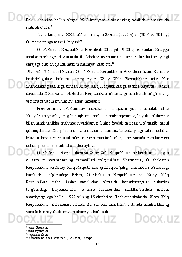 Pekin   shahrida   bo’lib   o’tgan   29-Olimpiyasa   o’yinlarining   ochilish   marosimiida
ishtirok etdilar 8
.
Javob tariqasida XXR rahbarlari Szyan Szemin (1996 y) va (2004 va 2010 y)
O zbekistonga tashrif  buyurdi 9
. 
O zbekiston   Respublikasi  Prezidenti   2011  yil   19-20  aprel   kunlari   Xitoyga	

amalgam oshirgan davlat tashrifi o’zbek-xitoy munosabatlarini sifat jihatidan yangi
darajaga olib chiqishda muhim shamiyat kasb etdi 10
.
1992 yil 12-14 mart kunlari O zbekiston Respublikasi  Prezidenti Islom Karimov	

boshchiligidagi   hukumat   delegatsiyasi   Xitoy   Xalq   Respublikasi   raisi   Yan
Shankunning   taklifiga   binoan   Xitoy   Xalq   Respublikasiga   tashrif   buyurdi.   Tashrif
davomida   XXR   va   O zbekiston   Respublikasi   o’rtasidagi   hamkorlik   to’g’risidagi	

yigirmaga yaqin muhim hujjatlar imzolandi.
Prezidentimiz   I.A.Karimov   muzokaralar   natijasini   yuqori   baholab,   «Biz
Xitoy   bilan   yaxshi,   teng   huquqli   munosabat   o’rnatmoqchimiz,   buyuk   qo’shnimiz
bilan hamjihatlikka erishmoq niyatidamiz. Uning foydali tajribasini o’rganib, qabul
qilmoqchimiz. Xitoy bilan o zaro munosabatlarimiz tarixida yangi sahifa ochildi.	

Mazkur   buyuk   mamlakat   bilan   o zaro   manfaatli   aloqalarni   yanada   rivojlantirish	

uchun yaxshi asos solindi», - deb aytidilar. 11
O zbekiston Respublikasi va Xitoy Xalq Respublikasi o’rtasida imzolangan	

o zaro   munosabatlarning   tamoyillari   to’g’risidagi   Shartnoma,   O zbekiston	
 
Respublikasi   va   Xitoy   Xalq   Respublikasi   qishloq   xo’jaligi   vazirliklari   o’rtasidagi
hamkorlik   to’g’risidagi   Bitim,   O zbekiston   Respublikasi   va   Xitoy   Xalq	

Respublikasi   tishqi   ishlar   vazirliklari   o’rtasida   konsultatsiyalar   o’tkazish
to’g’risidagi   Bayonnomalar   o zaro   hamkorlikni   shakllantirishda   muhim	

ahamiyatga ega bo’ldi. 1992 yilning 15 oktabrida   Toshkent shahrida   Xitoy Xalq
Respublikasi     elchixonasi   ochildi.   Bu   esa   ikki   mamlakat   o’rtasida   hamkorlikning
yanada kengayishida muhim ahamiyat kasb etdi.
8
 www. Google.uz
9
 www.ziyonet.uz
10
  www . google . uz
11
  «Ўзбекистон овози» газетаси, 1992 йил,  15 март.
15 
