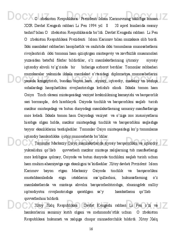 O zbekiston   Respublikasi     Prezidenti   Islom   Karimovning   taklifiga   binoan
XXR   Davlat   Kengash   rahbari   Li   Pen   1994   yil     8     20   aprel   kunlarida   rasmiy	

tashrif bilan O zbekiston Respublikasida bo’ldi. Davlat Kengashi rahbari   Li Pen	

O zbekiston  Respublikasi  Prezidenti     Islom  Karimov bilan  muzakara olib  bordi.	

Ikki mamlakat rahbarlari hamjihatlik va muhitida ikki tomonlama munosabatlarni
rivojlantirish   ikki tomonni ham qiziqtirgan mintaqaviy va xavfsizlik muammolari
yuzasidan   batafsil   fikrlar   bildirdilar,   o’z   mamlakatlarining   ijtimoiy     siyosiy	

iqtisodiy   ahvoli   to’g’risida     bir     birlariga   axborot   berdilar.   Tomonlar   rahbarlari	

muzokaralar   yakunida   ikkala   mamlakat   o’rtasidagi   diplomatiya   munosabatlarini
yanada   kengaytirish,   bundan   buyon   ham     siyosiy,   iqtisodiy,   madaniy   va   boshqa
sohalardagi   hamjihatlikni   rivojlantirishga   kelishib   olindi.   Ikkala   tomon   ham
Osiyo Tinch okeani mintaqasidagi vaziyat keskinlikning kamayishi va barqarorlik	

sari   bormoqda,     deb   hisoblaydi.   Osiyoda   tinchlik   va   barqarorlikni   saqlab     turish
mazkur mintaqadagi  va butun dunyodagi mamlakatlarning umumiy manfaatlariga
mos   keladi.   Ikkala   tomon   ham   Osiyodagi   vaziyat     va   o’ziga   xos   xususiyatlarni
hisobga   olgan   holda,   mazkur   mintaqadagi   tinchlik   va   barqarorlikni   saqlashga
tayyor ekanliklarini tasdiqladilar. Tomonlar Osiyo mintaqasidagi ko’p tomonlama
iqtisodiy hamkorlikka  ijobiy munosabatda bo’ldilar. 
Tomonlar Markaziy Osiyo mamlakatlarida siyosiy barqarorlikni va iqtisodiy
yuksalishni   qo’llab     quvvatlash   mazkur   mintaqa   xalqlarning   tub   manfaatlarigi	

mos   kelibgina   qolmay,   Osiyoda   va   butun   dunyoda   tinchlikni   saqlab   turish   uchun
ham muhim ahamiyatga ega ekanligini ta’kidladilar. Xitoy davlati Prezident  Islom
Karimov   bayon   etgan   Markaziy   Osiyoda   tinchlik   va   barqarorlikni
mustahkamlashda   ezgu   istaklarini   ma’qullashini,   hukumatlarning   o’z
mamlakatlarida   va   mintaqa   ahvolni   barqarorlashtirishga,   shuningdek   milliy
iqitsodiyotni   rivojlantirishga   qaratilgan   sa’y     harakatlarini   qo’llab  	
 
quvvatlashini bildirdi. 
Xitoy   Xalq   Respublikasi     Davlat   Kengashi   rahbari   Li   Pen   o’zi   va
hamkorlarini   samimiy   kutib   olgani   va   mehmondo’stlik   uchun     O zbekiston	

Respublikasi   hukumati   va   xalqiga   chuqur   minnadorchilik   bildirdi.   Xitoy   Xalq
16 