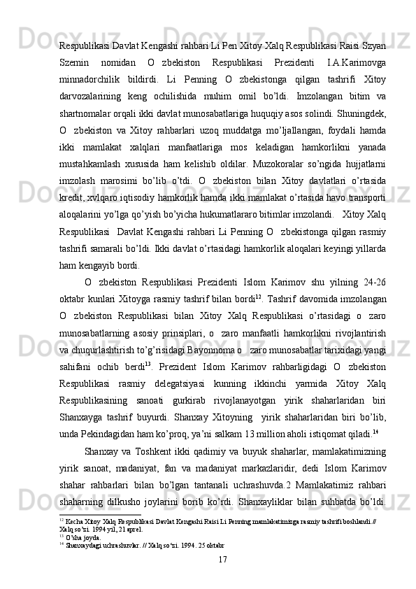 Respublikasi Davlat Kengashi rahbari Li Pen Xitoy Xalq Respublikasi Raisi Szyan
Szemin   nomidan   O zbekiston   Respublikasi   Prezidenti   I.A.Karimovga
minnadorchilik   bildirdi.   Li   Penning   O zbekistonga   qilgan   tashrifi   Xitoy	

darvozalarining   keng   ochilishida   muhim   omil   bo’ldi.   Imzolangan   bitim   va
shartnomalar orqali ikki davlat munosabatlariga huquqiy asos solindi. Shuningdek,
O zbekiston   va   Xitoy   rahbarlari   uzoq   muddatga   mo’ljallangan,   foydali   hamda	

ikki   mamlakat   xalqlari   manfaatlariga   mos   keladigan   hamkorlikni   yanada
mustahkamlash   xususida   ham   kelishib   oldilar.   Muzokoralar   so’ngida   hujjatlarni
imzolash   marosimi   bo’lib   o’tdi.   O zbekiston   bilan   Xitoy   davlatlari   o’rtasida	

kredit, xvlqaro iqtisodiy hamkorlik hamda ikki mamlakat o’rtasida havo transporti
aloqalarini yo’lga qo’yish bo’yicha hukumatlararo bitimlar imzolandi.   Xitoy Xalq
Respublikasi     Davlat   Kengashi   rahbari   Li   Penning   O zbekistonga   qilgan   rasmiy	

tashrifi samarali bo’ldi. Ikki davlat o’rtasidagi hamkorlik aloqalari keyingi yillarda
ham kengayib bordi. 
O zbekiston   Respublikasi   Prezidenti   Islom   Karimov   shu   yilning   24-26	

oktabr  kunlari  Xitoyga rasmiy tashrif bilan bordi 12
. Tashrif  davomida imzolangan
O zbekiston   Respublikasi   bilan   Xitoy   Xalq   Respublikasi   o’rtasidagi   o zaro	
 
munosabatlarning   asosiy   prinsiplari,   o zaro   manfaatli   hamkorlikni   rivojlantirish	

va chuqurlashtirish to’g’risidagi Bayonnoma o zaro munosabatlar tarixidagi yangi	

sahifani   ochib   berdi 13
.   Prezident   Islom   Karimov   rahbarligidagi   O zbekiston	

Respublikasi   rasmiy   delegatsiyasi   kunning   ikkinchi   yarmida   Xitoy   Xalq
Respublikasining   sanoati   gurkirab   rivojlanayotgan   yirik   shaharlaridan   biri
Shanxayga   tashrif   buyurdi.   Shanxay   Xitoyning     yirik   shaharlaridan   biri   bo’lib,
unda Pekindagidan ham ko’proq, ya’ni salkam 13 million aholi istiqomat qiladi. 14
  
Shanxay   va   Toshkent   ikki   qadimiy   va   buyuk   shaharlar,   mamlakatimizning
yirik   sanoat,   madaniyat,   fan   va   madaniyat   markazlaridir,   dedi   Islom   Karimov
shahar   rahbarlari   bilan   bo’lgan   tantanali   uchrashuvda.2   Mamlakatimiz   rahbari
shaharning   dilkusho   joylarini   borib   ko’rdi.   Shanxayliklar   bilan   suhbatda   bo’ldi.
12
 Kecha Xitoy Xalq Respublikasi Davlat Kengashi Raisi Li Penning mamlakatimizga rasmiy tashrifi boshlandi.// 
Xalq so’zi. 1994 yil, 21 aprel. 
13
 O’sha joyda.
14
 Shanxaydagi uchrashuvlar. // Xalq so‘zi. 1994. 25 oktabr
17 
