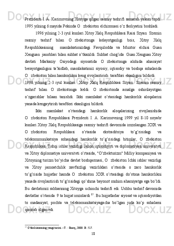 Prezidenti I. A. Karimovning Xitoyga qilgan rasmiy tashrifi samarali yakun topdi.
1995 yilning 6 mayida Pekinda O zbekiston elchixonasi o’z faoliyatini boshladi. 
1996 yilning 2-3 iyul kunlari Xitoy Xalq Respublikasi Raisi Szyan   Szemin
rasmiy   tashrif   bilan   O zbekistonga   kelayotganligi   bois,   Xitoy   Xalq	

Respublikasining     mamlakatimizdagi   Favqulodda   va   Muxtor   elchisi   Guan
Xenguan  janoblari bilan suhbat o’tkazildi. Suhbat chog’ida  Guan Xenguan Xitoy
davlati   Markaziy   Osiyodagi   siyosatida   O zbekistonga   alohida   ahamiyat	

berayotganligini   ta’kidlab,   mamlakatimiz   siyosiy,   iqtisodiy   va   boshqa   sohalarida
O zbekiston bilan hamkorlikni keng rivojlantirish  tarafdori ekanligini bildirdi.	

1996   yilning   2-3   iyul   kunlari     Xitoy   Xalq   Respublikasi   Szyan     Szemin   rasmiy
tashrif   bilan   O zbekistonga   keldi.   O zbekistonda   amalga   oshirilayotgan	
 
o’zgarishlar   bilaan   tanishdi.   Ikki   mamlakat   o’rtasidagi   hamkorlik   aloqalarini
yanada kengaytirish tarafdori ekanligini bildirdi.
Ikki   mamlakat   o’rtasidagi   hamkorlik   aloqalarining   rivojlanishida
O zbekiston   Respublikasi   Prezidenti   I.   A.   Karimovning   1999   yil   8-10   noyabr	

kunlari Xitoy Xalq Respublikasiga rasmiy tashrifi davomida imzolangan XXR va
O zbekiston   Respublikasi   o’rtasida   ekstraditsiya   to’g’risidagi   va

telekommunikatsiya   sohasidagi   hamkorlik   to’g’risidagi   bitimlar,   O zbekiston	

Respublikasi Tishqi ishlar vazirligi Jahon iqtisodiyoti va diplomatiyasi universiteti
va Xitoy diplomatiya universiteti o’rtasida, "O’zbekturizm" Milliy kompaniyasi va
Xitoyning turizm bo’yicha davlat boshqarmasi, O zbekiston Ichki ishlar vazirligi	

va   Xitoy   jamoatchilik   xavfsizligi   vazirliklari   o’rtasida   o zaro   hamkorlik	

to’g’risida   hujjatlar   hamda   O zbekiston   XXR   o’rtasidagi   do’stona   hamkorlikni	

yanada rivojlantirish to’g’risidagi qo’shma bayonot muhim ahamiyatga ega bo’ldi.
Bu   davlatimiz   rahbarining   Xitoyga   uchinchi   tashrifi   edi.   Ushbu   tashrif   davomida
davlatlar o’rtasida  9 ta hujjat imzolardi  15
. Bu hujjatlarlar siyosat va iqtisodiyotdan
to   madaniyat,   pochta   va   telekomunikatsiyagacha   bo’lgan   juda   ko’p   sohalarni
qamrab olgan edi.
15
  O’zbekistonning yangi tarixi. –T. : Sharq, 2000. B. 517.
18 