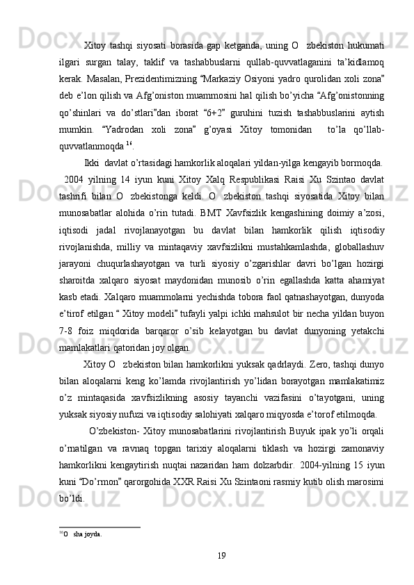 Xitoy   tashqi   siyosati   borasida   gap   ketganda,   uning   O zbekiston   hukumati
ilgari   surgan   talay,   taklif   va   tashabbuslarni   qullab-quvvatlaganini   ta’kidlamoq
kerak. Masalan,  Prezidentimizning  Markaziy Osiyoni  yadro qurolidan  xoli  zona	
 
deb e’lon qilish va Afg’oniston muammosini hal qilish bo’yicha  Afg’onistonning	

qo’shinlari   va   do’stlari dan   iborat   6+2   guruhini   tuzish   tashabbuslarini   aytish	
  
mumkin.   Yadrodan   xoli   zona   g’oyasi   Xitoy   tomonidan     to’la   qo’llab-	
 
quvvatlanmoqda  16
.     
Ikki  davlat o’rtasidagi hamkorlik aloqalari yildan-yilga kengayib bormoqda.
  2004   yilning   14   iyun   kuni   Xitoy   Xalq   Respublikasi   Raisi   Xu   Szintao   davlat
tashrifi   bilan   O zbekistonga   keldi.   O zbekiston   tashqi   siyosatida   Xitoy   bilan	
 
munosabatlar   alohida   o’rin   tutadi.   BMT   Xavfsizlik   kengashining   doimiy   a’zosi,
iqtisodi   jadal   rivojlanayotgan   bu   davlat   bilan   hamkorlik   qilish   iqtisodiy
rivojlanishda,   milliy   va   mintaqaviy   xavfsizlikni   mustahkamlashda,   globallashuv
jarayoni   chuqurlashayotgan   va   turli   siyosiy   o’zgarishlar   davri   bo’lgan   hozirgi
sharoitda   xalqaro   siyosat   maydonidan   munosib   o’rin   egallashda   katta   ahamiyat
kasb etadi. Xalqaro muammolarni yechishda tobora faol qatnashayotgan, dunyoda
e’tirof etilgan   Xitoy modeli  tufayli yalpi ichki mahsulot bir necha yildan buyon
 
7-8   foiz   miqdorida   barqaror   o’sib   kelayotgan   bu   davlat   dunyoning   yetakchi
mamlakatlari qatoridan joy olgan.  
               Xitoy O zbekiston bilan hamkorlikni yuksak qadrlaydi. Zero, tashqi dunyo

bilan   aloqalarni   keng   ko’lamda   rivojlantirish   yo’lidan   borayotgan   mamlakatimiz
o’z   mintaqasida   xavfsizlikning   asosiy   tayanchi   vazifasini   o’tayotgani,   uning
yuksak siyosiy nufuzi va iqtisodiy salohiyati xalqaro miqyosda e’torof etilmoqda.
                O’zbekiston-   Xitoy   munosabatlarini   rivojlantirish   Buyuk   ipak   yo’li   orqali
o’rnatilgan   va   ravnaq   topgan   tarixiy   aloqalarni   tiklash   va   hozirgi   zamonaviy
hamkorlikni   kengaytirish   nuqtai   nazaridan   ham   dolzarbdir.   2004-yilning   15   iyun
kuni  Do’rmon  qarorgohida XXR Raisi Xu Szintaoni rasmiy kutib olish marosimi	
 
bo’ldi. 
16
O sha joyda.	

19 
