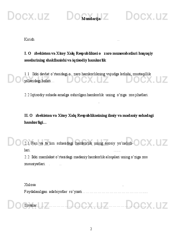 Mundarija
Kirish .. 
I. O zbekiston va Xitoy Xalq Respublikasi o zaro munosabatlari huquqiy 	
 
asoslarining shakllanishi va iqtisodiy hamkorlik	

1.1     Ikki davlat o’rtasidagi o zaro hamkorlikning vujudga kelishi, mustaqillik 	

yillaridagi holati… .	

2.2 Iqtisodiy sohada amalga oshirilgan hamkorlik  uning  o’ziga  xos jihatlari.	

.. 	

II. O zbekiston va Xitoy Xalq Respublikasining ilmiy va madaniy sohadagi 	

hamkorligi…	

   
2.1.  Fan  va  ta’lim  sohasidagi  hamkorlik  uning  asosiy  yo’nalish-
lari. ....... 	

2.2.   Ikki mamlakat o’rtasidagi madaniy hamkorlik aloqalari uning o’ziga xos 
xususiyatlari. . ..	
  
Xulosa ..	

Foydalanilgan  adabiyotlar  r о ’yxati………………………………….…….....
Ilovalar………………………………………………………………………..
 
2 