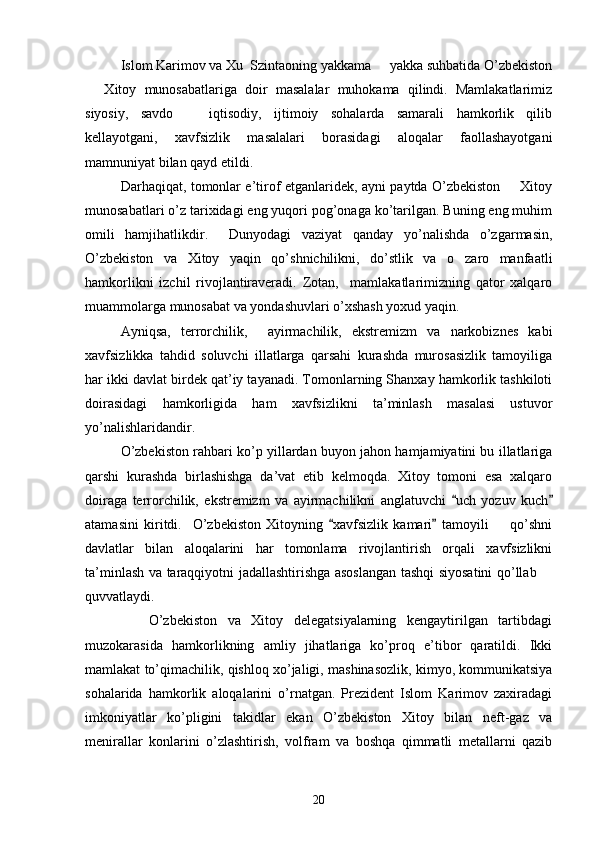 Islom Karimov va Xu  Szintaoning yakkama   yakka suhbatida O’zbekiston
  Xitoy   munosabatlariga   doir   masalalar   muhokama   qilindi.   Mamlakatlarimiz	

siyosiy,   savdo     iqtisodiy,   ijtimoiy   sohalarda   samarali   hamkorlik   qilib	

kellayotgani,   xavfsizlik   masalalari   borasidagi   aloqalar   faollashayotgani
mamnuniyat bilan qayd etildi. 
Darhaqiqat, tomonlar e’tirof etganlaridek, ayni paytda O’zbekiston   Xitoy	

munosabatlari o’z tarixidagi eng yuqori pog’onaga ko’tarilgan. Buning eng muhim
omili   hamjihatlikdir.     Dunyodagi   vaziyat   qanday   yo’nalishda   o’zgarmasin,
O’zbekiston   va   Xitoy   yaqin   qo’shnichilikni,   do’stlik   va   o zaro   manfaatli	

hamkorlikni   izchil   rivojlantiraveradi.   Zotan,     mamlakatlarimizning   qator   xalqaro
muammolarga munosabat va yondashuvlari o’xshash yoxud yaqin. 
Ayniqsa,   terrorchilik,     ayirmachilik,   ekstremizm   va   narkobiznes   kabi
xavfsizlikka   tahdid   soluvchi   illatlarga   qarsahi   kurashda   murosasizlik   tamoyiliga
har ikki davlat birdek qat’iy tayanadi. Tomonlarning Shanxay hamkorlik tashkiloti
doirasidagi   hamkorligida   ham   xavfsizlikni   ta’minlash   masalasi   ustuvor
yo’nalishlaridandir. 
O’zbekiston rahbari ko’p yillardan buyon jahon hamjamiyatini bu illatlariga
qarshi   kurashda   birlashishga   da’vat   etib   kelmoqda.   Xitoy   tomoni   esa   xalqaro
doiraga   terrorchilik,   ekstremizm   va   ayirmachilikni   anglatuvchi   uch   yozuv   kuch
 
atamasini   kiritdi.     O’zbekiston   Xitoyning   xavfsizlik   kamari   tamoyili     qo’shni	
 	
davlatlar   bilan   aloqalarini   har   tomonlama   rivojlantirish   orqali   xavfsizlikni
ta’minlash va taraqqiyotni jadallashtirishga asoslangan tashqi siyosatini qo’llab 	

quvvatlaydi. 
            O’zbekiston   va   Xitoy   delegatsiyalarning   kengaytirilgan   tartibdagi
muzokarasida   hamkorlikning   amliy   jihatlariga   ko’proq   e’tibor   qaratildi.   Ikki
mamlakat to’qimachilik, qishloq xo’jaligi, mashinasozlik, kimyo, kommunikatsiya
sohalarida   hamkorlik   aloqalarini   o’rnatgan.   Prezident   Islom   Karimov   zaxiradagi
imkoniyatlar   ko’pligini   takidlar   ekan   O’zbekiston   Xitoy   bilan   neft-gaz   va
menirallar   konlarini   o’zlashtirish,   volfram   va   boshqa   qimmatli   metallarni   qazib
20 