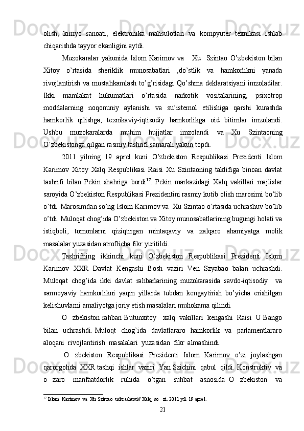 olish,   kimyo   sanoati,   elektronika   mahsulotlari   va   kompyuter   texnikasi   ishlab
chiqarishda tayyor ekanligini aytdi. 
              Muzokaralar   yakunida   Islom   Karimov   va       Xu     Szintao   O’zbekiston   bilan
Xitoy   o’rtasida   sheriklik   munosabatlari   ,do’stlik   va   hamkorlikni   yanada
rivojlantirish va mustahkamlash  to’g’risidagi  Qo’shma deklaratsiyani  imzoladilar.
Ikki   mamlakat   hukumatlari   o’rtasida   narkotik   vositalarining,   psixotrop
moddalarning   noqonuniy   aylanishi   va   su’istemol   etilishiga   qarshi   kurashda
hamkorlik   qilishga,   texnikaviy-iqtisodiy   hamkorlikga   oid   bitimlar   imzolandi.
Ushbu   muzokaralarda   muhim   hujjatlar   imzolandi   va   Xu   Szintaoning
O’zbekistonga qilgan rasmiy tashrifi samarali yakun topdi. 
2011   yilning   19   aprel   kuni   O’zbekiston   Respublikasi   Prezidenti   Islom
Karimov   Xitoy   Xalq   Respublikasi   Raisi   Xu   Szintaoning   taklifiga   binoan   davlat
tashrifi   bilan   Pekin   shahriga   bordi 17
.   Pekin   markazidagi   Xalq   vakillari   majlislar
saroyida O’zbekiston Respublikasi Prezidentini rasmiy kutib olish marosimi bo’lib
o’tdi. Marosimdan so’ng Islom Karimov va  Xu Szintao o’rtasida uchrashuv bo’lib
o’tdi. Muloqat chog’ida O’zbekiston va Xitoy munosabatlarining bugungi holati va
istiqboli,   tomonlarni   qiziqtirgan   mintaqaviy   va   xalqaro   ahamiyatga   molik
masalalar yuzasidan atroflicha fikr yuritildi.  
Tashrifning   ikkinchi   kuni   O’zbekiston   Respublikasi   Prezidenti   Islom
Karimov   XXR   Davlat   Kengashi   Bosh   vaziri   Ven   Szyabao   balan   uchrashdi.
Muloqat   chog’ida   ikki   davlat   rahbarlarining   muzokarasida   savdo-iqtisodiy     va
sarmoyaviy   hamkorlikni   yaqin   yillarda   tubdan   kengaytirish   bo’yicha   erishilgan
kelishuvlarni amaliyotga joriy etish masalalari muhokama qilindi.  
O zbekiston rahbari Butunxitoy   xalq  vakillari  kengashi  Raisi  U Bango
bilan    uchrashdi.  Muloqt    chog’ida    davlatlararo    hamkorlik    va     parlamentlararo
aloqani  rivojlantirish  masalalari  yuzasidan  fikr  almashindi.
  O zbekiston    Respublikasi    Prezidenti    Islom    Karimov   o’zi    joylashgan

qarorgohda  XXR tashqi  ishlar  vaziri  Yan Szichini  qabul  qildi. Konstruktiv  va
o zaro     manfaatdorlik     ruhida     o’tgan     suhbat     asnosida   O zbekiston     va	
 
17
 Islom  Karimov  va  Xu Szintao  uchrashuvi// Xalq  so zi. 2011 yil. 19 aprel.	

21 