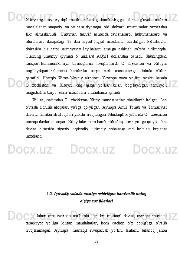 Xitoyning     siyosiy-diplomatik     sohadagi   hamkorligiga     doir     g’oyat     muhim
masalalar mintaqaviy   va   xalqaro siyosatga   oid   dolzarb   muammolar   yuzasidan
fikr     almashinildi.     Umuman     tashrif     asnosida   davlatlararo,     hukumatlararo     va
idoralararo   darajadagi   25   dan  ziyod  hujjat  imzolandi.  Erishilgan   kelushuvlar
doirasida  bir  qator  sarmoyaviy  loyihalarni  amalga  oshirish  ko’zda  tutilmoqda.
Ularning   umumiy   qiymati   5   milliard   AQSH   dollaridan   oshadi.   Shuningdek,
ransport   kommunikatsiya     tarmoqlarini     rivojlantirish     O zbekiston     va    Xitoyni
bog’laydigan     ishonchli     koridorlar     barpo     etish     masalalariga     alohida     e’tibor
qaratildi.  Sharqiy  Xitoy- Navoiy  airoporti- Yevropa  xavo  yo’lini  ochish  hamda
O zbekiston     va     Xitoyni     eng     qisqa     yo’llar     bilan     bog’laydigan     temiryo’l	

magistralini barpo  etish  masalalari  muhokama  qilindi.
        Xullas,   qadimdan   O zbekiston-   Xitoy   munosabatlari   shakllanib   kelgan.   Ikki	

o’rtada   elchilik   aloqalari   yo’lga   qo’yilgan.   Ayniqsa   Amir   Temur   va   Temuriylar
davrida hamkorlik aloqalari yaxshi rivojlangan. Mustaqillik yillarida O zbekiston	

boshqa davlarlar singari Xitoy bilan ham hamkorlik aloqalarini yo’lga qo’ydi. Ikki
davlat   o’rtasida   siyosiy,   iqtisodiy,   ijtimoiy   sohalarga   oid   ko’plab   hujjatlar
imzolandi.         
          
1. 2 .   Iqtisodiy sohada amalga oshirilgan hamkorlik uning
 o’ziga xos jihatlari.
Jahon   amaliyotidan   ma’lumki,   har   bir   mustaqil   davlat,   ayniqsa   mustaqil
taraqqiyot   yo’liga   kirgan   mamlakatlar,   hech   qachon   o’z   qobig’iga   o’ralib
rivojlanmagan.   Ayniqsa,   mustaqil   rivojlanish   yo’lini   tanlashi   bilanoq   jahon
22 