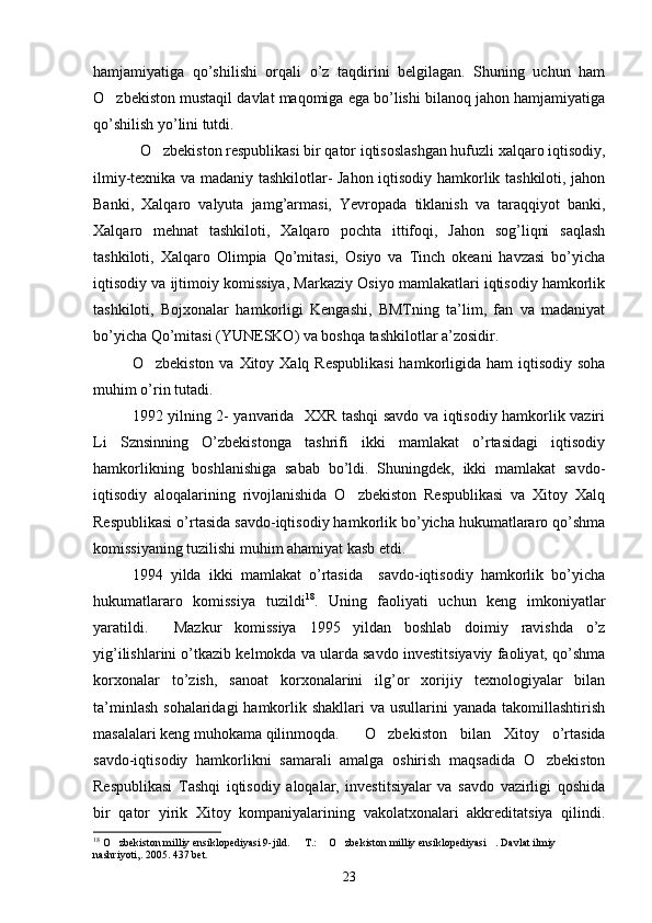 hamjamiyatiga   qo’shilishi   orqali   o’z   taqdirini   belgilagan.   Shuning   uchun   ham
O zbekiston mustaqil davlat maqomiga ega bo’lishi bilanoq jahon hamjamiyatiga
qo’shilish yo’lini tutdi. 
  O zbekiston respublikasi bir qator iqtisoslashgan hufuzli xalqaro iqtisodiy,	

ilmiy-texnika va madaniy tashkilotlar- Jahon iqtisodiy hamkorlik tashkiloti, jahon
Banki,   Xalqaro   valyuta   jamg’armasi,   Yevropada   tiklanish   va   taraqqiyot   banki,
Xalqaro   mehnat   tashkiloti,   Xalqaro   pochta   ittifoqi,   Jahon   sog’liqni   saqlash
tashkiloti,   Xalqaro   Olimpia   Qo’mitasi,   Osiyo   va   Tinch   okeani   havzasi   bo’yicha
iqtisodiy va ijtimoiy komissiya, Markaziy Osiyo mamlakatlari iqtisodiy hamkorlik
tashkiloti,   Bojxonalar   hamkorligi   Kengashi,   BMTning   ta’lim,   fan   va   madaniyat
bo’yicha Qo’mitasi (YUNESKO) va boshqa tashkilotlar a’zosidir. 
O zbekiston  va Xitoy Xalq Respublikasi  hamkorligida ham  iqtisodiy soha

muhim o’rin tutadi. 
1992 yilning 2- yanvarida   XXR tashqi savdo va iqtisodiy hamkorlik vaziri
Li   Sznsinning   O’zbekistonga   tashrifi   ikki   mamlakat   o’rtasidagi   iqtisodiy
hamkorlikning   boshlanishiga   sabab   bo’ldi.   Shuningdek,   ikki   mamlakat   savdo-
iqtisodiy   aloqalarining   rivojlanishida   O zbekiston   Respublikasi   va   Xitoy   Xalq	

Respublikasi o’rtasida savdo-iqtisodiy hamkorlik bo’yicha hukumatlararo qo’shma
komissiyaning tuzilishi muhim ahamiyat kasb etdi.  
1994   yilda   ikki   mamlakat   o’rtasida     savdo-iqtisodiy   hamkorlik   bo’yicha
hukumatlararo   komissiya   tuzildi 18
.   Uning   faoliyati   uchun   keng   imkoniyatlar
yaratildi.     Mazkur   komissiya   1995   yildan   boshlab   doimiy   ravishda   o’z
yig’ilishlarini o’tkazib kelmokda va ularda savdo investitsiyaviy faoliyat, qo’shma
korxonalar   to’zish,   sanoat   korxonalarini   ilg’or   xorijiy   texnologiyalar   bilan
ta’minlash  sohalaridagi  hamkorlik shakllari  va usullarini  yanada takomillashtirish
masalalari keng muhokama qilinmoqda.  O zbekiston   bilan   Xitoy   o’rtasida	

savdo-iqtisodiy   hamkorlikni   samarali   amalga   oshirish   maqsadida   O zbekiston	

Respublikasi   Tashqi   iqtisodiy   aloqalar,   investitsiyalar   va   savdo   vazirligi   qoshida
bir   qator   yirik   Xitoy   kompaniyalarining   vakolatxonalari   akkreditatsiya   qilindi.
18
 O zbekiston milliy ensiklopediyasi 9-jild. 	
  T.:  O zbekiston milliy ensiklopediyasi . Davlat ilmiy 	   
nashriyoti,. 2005. 437 bet. 
23 
