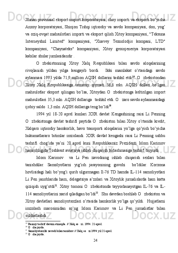 Xunan provinsial eksport-import korporatsiyasi, choy importi va eksporti bo’yicha
Anxoy   korporatsiyasi,   Shinjon   Tishqi   iqtisodiy   va   savdo   kompaniyasi,   don,   yog’
va oziq-ovqat mahsulotlari importi va eksport qilish Xitoy kompaniyasi, "Teksuna
Interneyshnl   Limited"   kompaniyasi,   "Xuavey   Texnolodjis   kompani,   LTD"
kompaniyasi,   "Chaynateks"   kompaniyasi,   Xitoy   geoinjeneriya   korporatsiyasi
kabilar shular jumlasidandir .
O zbekistonning   Xitoy   Xalq   Respublikasi   bilan   savdo   aloqalarining
rivojlanish   yildan   yilga   kengayib   bordi.     Ikki   mamlakat   o’rtasidagi   savdo
aylanmasi 1993 yilda 71,9 million AQSH dollarini tashkil etdi 19
. O zbekistondan	

Xitoy   Xalq   Respublikasiga   umumiy   qiymati   36,6   mln.   AQSH   dollari   bo’lgan
mahsulotlar   eksport   qilingan   bo’lsa,   Xitoydan   O zbekistonga   keltirilgan   import	

mahsulotlari 35,3 mln  AQSH dollariga   tashkil etdi. O zaro savdo aylanmasidagi	

ijobiy saldo  1,3 mln  AQSH dollariga teng bo’ldi 20
.  
1994   yil   18-20   aprel   kunlari   XXR   davlat   Kengashining   raisi   Li   Penning
O zbekistonga   davlat   tashrifi   paytida   O zbekiston   bilan   Xitoy   o’rtasida   kredit,	
 
Xalqaro   iqtisodiy   hamkorlik,   havo   transporti   aloqalarini   yo’lga   qo’yish   bo’yicha
hukumatlararo   bitimlar   imzolandi.   XXR   davlat   kengashi   raisi   Li   Penning   ushbu
tashrifi   chog’ida   ya’ni   20   aprel   kuni   Respublikamiz   Prezidenti   Islom   Karimov
hamrohligida Toshkent aviatsiya ishlab chiqarish birlashmasiga tashrif  buyurdi.
Islom   Karimov     va   Li   Pen   zavodning   ishlab   chiqarish   sexlari   bilan
tanishdilar.   Samolyotlarni   yig’ish   jarayonining   guvohi     bo’ldilar.   Korxona
hovlisidagi  hali bo’yog’i  qurib ulgurmagan Il-76 TD hamda IL-114 samoliyotlari
Li   Pen   janoblarida   ham,   delegatsiya   a’zolari   va   Xitoylik   jurnalislarda   ham   katta
qiziqish   uyg’otdi 21
.   Xitoy   tomoni   O zbekistonda   tayyorlanayotgan   IL-76   va   IL-	

114 samoliyotlarini xarid qiladigan bo’ldi 22
.  Shu davrdan boshlab O zbekiston va	

Xitoy davlatlari  samoliyotsozlari   o’rtasida  hamkorlik  yo’lga  qo’yildi.   Hujjatlarni
imzolash   marosimidan   so’ng   Islom   Karimov   va   Li   Pen   jurnalistlar   bilan
suhbatlashdi.
19
 Rasmiy tashrif davom etmoqda. // Xalq so zi. 1994. 21 aprel.	

20
 O sha joyda.	

21
 Samoliyotsozlik zavodi bilan tanishuv.// Xalq so zi 1994 yil 21 aprel.  	

22
 O sha joyda.	

24 