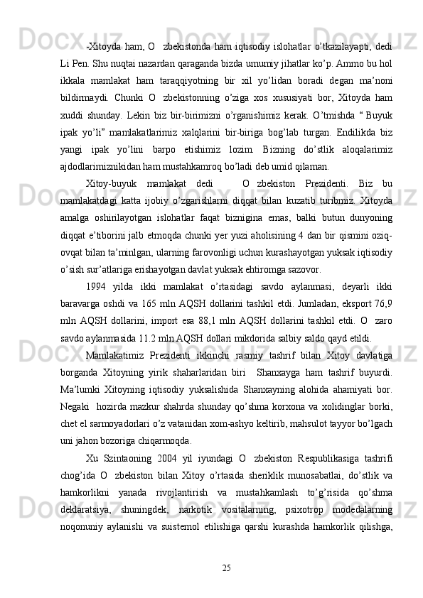 -Xitoyda   ham,   O zbekistonda   ham   iqtisodiy   islohatlar   o’tkazilayapti,   dedi
Li Pen. Shu nuqtai nazardan qaraganda bizda umumiy jihatlar ko’p. Ammo bu hol
ikkala   mamlakat   ham   taraqqiyotning   bir   xil   yo’lidan   boradi   degan   ma’noni
bildirmaydi.   Chunki   O zbekistonning   o’ziga   xos   xususiyati   bor,   Xitoyda   ham

xuddi   shunday.   Lekin   biz   bir-birimizni   o’rganishimiz   kerak.   O’tmishda     Buyuk	

ipak   yo’li   mamlakatlarimiz   xalqlarini   bir-biriga   bog’lab   turgan.   Endilikda   biz	

yangi   ipak   yo’lini   barpo   etishimiz   lozim.   Bizning   do’stlik   aloqalarimiz
ajdodlarimiznikidan ham mustahkamroq bo’ladi deb umid qilaman.
Xitoy-buyuk   mamlakat   dedi     O zbekiston   Prezidenti.   Biz   bu	
 
mamlakatdagi   katta   ijobiy   o’zgarishlarni   diqqat   bilan   kuzatib   turibmiz.   Xitoyda
amalga   oshirilayotgan   islohatlar   faqat   biznigina   emas,   balki   butun   dunyoning
diqqat e’tiborini jalb etmoqda chunki yer yuzi aholisining 4 dan bir qismini oziq-
ovqat bilan ta’minlgan, ularning farovonligi uchun kurashayotgan yuksak iqtisodiy
o’sish sur’atlariga erishayotgan davlat yuksak ehtiromga sazovor.
1994   yilda   ikki   mamlakat   o’rtasidagi   savdo   aylanmasi,   deyarli   ikki
baravarga   oshdi   va   165  mln   AQSH  dollarini   tashkil   etdi.  Jumladan,   eksport   76,9
mln   AQSH   dollarini,   import   esa   88,1   mln   AQSH   dollarini   tashkil   etdi.   O zaro	

savdo aylanmasida 11.2 mln AQSH dollari mikdorida salbiy saldo  q ayd etildi. 
Mamlakatimiz   Prezidenti   ikkinchi   rasmiy   tashrif   bilan   Xitoy   davlatiga
borganda   Xitoyning   yirik   shaharlaridan   biri     Shanxayga   ham   tashrif   buyurdi.
Ma’lumki   Xitoyning   iqtisodiy   yuksalishida   Shanxayning   alohida   ahamiyati   bor.
Negaki     hozirda   mazkur   shahrda   shunday   qo’shma   korxona   va   xolidinglar   borki,
chet el sarmoyadorlari o’z vatanidan xom-ashyo keltirib, mahsulot tayyor bo’lgach
uni jahon bozoriga chiqarmoqda. 
Xu   Szintaoning   2004   yil   iyundagi   O zbekiston   Respublikasiga   tashrifi	

chog’ida   O zbekiston   bilan   Xitoy   o’rtasida   sheriklik   munosabatlai,   do’stlik   va	

hamkorlikni   yanada   rivojlantirish   va   mustahkamlash   to’g’risida   qo’shma
deklaratsiya,   shuningdek,   narkotik   vositalarning,   psixotrop   modedalarning
noqonuniy   aylanishi   va   suistemol   etilishiga   qarshi   kurashda   hamkorlik   qilishga,
25 