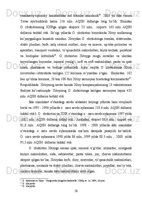 texnikaviy-iqtisodiy   hamkorlikka   oid   bitimlar   imzolandi 23
.   2003   yil   ikki   tomon
Tovar   ayirboshlash   halmi   216   mln.   AQSH   dollariga   teng   bo’ldi.   Shundan
O zbekistonning   XXRga   qilgan   eksporti   53   mln,     importi   163   mln   AQSH
dollarini   tashkil   etdi.   So’ngi   yillarda   O zbekiston   bozorlarida   Xitoy   mollarning	

ko’payganligini   kuzatish   mumkin.   Xitoydan   O zbekistonga   texnika,   elektronika,	

elektr   jihozlari,   kofe,   xalq   istemol   mollari,   choy   va   ziravor,   op-tika   priborlari   va
aparatlari,  transport  vositalari,  to’qimachilik   mahsulotlari,  kiyik-kechak,  poyabzal
va   boshqalar   keltiriladi 24
.   O zbekiston   Xitoyga   rangli   metallar   va   ulardan	

tayyorlangan  buyumlar, mineral  yonilg’i, neft  va neft  mahsulotlari, paxta va ipak
tolasi,   plastmassa   va   boshqa   yuboriladi.   Ayni   vaqtda   O zbekistonda   Xitoy	

investorlari   ishtirokida   tuzilgan   122   korxona   ro’yxatdan   o’tgan.     Shulardan     102
tasi qo’shma korxona, 20 tasi 100 foiz Xitoy sarmoyasi hisobidagi korxonalardir 25
.
Respublikada   Xitoyning savdo hamda Xitoy kompaniyalarining 23 vakolatxonasi
faoliyat   ko’rsatmoqda.   Xitoyning   O zbekistonga   kiritgan   sarmoyasi   hajmi   435	

mln  AQSH dollarini tashkil etdi.             
Ikki   mamlakat   o’rtasidagi   savdo   alokalari   keyingi   yillarda   ham   rivojlanib
bordi va 1995 - 1996 yillarda o zaro savdo aylanmasi 218.6 mln. AQSH dollarini	

tishkil etdi3. O zbekiston va XXR o’rtasidagi o zaro savdo aylanmasi 1997 yilda	
 
168,2 mln   AQSH dollarini tishkil etdi.   Jumladan, eksport 86,4 mln     import esa
81,8   mln     AQSH   dollariga   teng   bo’ldi.   1998   -   2000   yillarda   ikki   mamlakat
o’rtasidagi   o zaro   savdo   aylanmasida   ma’lum   darajada   pasayish   ko’zatildi.

O zaro  savdo   aylanmasi   1998  yilda   86  mln,   1999  yilda   80.3  mln  ,     2000     yilda	

95,5 mln  AQSH  dollarini tashkil etdi.
O zbekiston   Xitoyga   asosan   ipak,   mineral   o’g’itlar,   xizmatlar,   noorganik	

kimyo   mahsulotlari,   ruda,   sabzavotlar,   paxta   tolasi,   jun,   chorva   mahsulotlarini
eksport qilgan bo’lsa, Xitoydan kofe, choy, ziravorlar, to’qimachilik mahsulotlari,
plastmassa, mexanik va elektr jihozlari, chorva mahsulotlari, poyafzal, sun’iy tola,
maxsus kiyimlar, tamaki kabi mahsulotlarni sotib olgan .
23
 O zbekiston va Xitoy : Yangi asrda yangicha hamkorlik. //Xalq so zi. 2004, 16 iyun. 	
 
24
 O sha joyda.

25
 O sha joyda.

26 