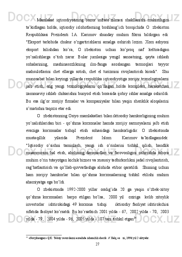 Mamlakat   iqtisodiyotining   bozor   infrato’zilmasi   shakllanishi   muhimligini
ta’kidlagan   holda,   iqtisodiy   islohotlarning   boshlang’ich   bosqichida   O zbekiston
Respublikasi   Prezidenti   I.A.   Karimov   shunday   muhim   fikrni   bildirgan   edi:
"Eksport   tarkibida   chukur   o’zgartirishlarni   amalga   oshirish   lozim.   Xom   ashyoni
eksport   kilishdan   ko’ra,   O zbekiston   uchun   ko’proq   naf   keltiradigan	

yo’nalishlarga   o’tish   zarur.   Bular   jumlasiga   yengil   sanoatning,   qayta   ishlash
sohalarining,   mashinasozlikning   ilm-fanga   asoslangan   tarmoqlari   tayyor
mahsulotlarini   chet   ellarga   sotish,   chet   el   turizmini   rivojlantirish   kiradi".     Shu
munosabat bilan keyingi yillarda respublika iqtisodiyotiga xorijiy texnologiyalarni
jalb   etish,   eng   yangi   texnologiyalarni   qo’llagan   holda   kompleks,   harakatchan
zamonaviy ishlab chikarishni bunyod etish borasida ijobiy ishlar amalga oshirildi.
Bu   esa   ilg’or   xorijiy   firmalar   va   kompaniyalar   bilan   yaqin   sheriklik   aloqalarini
o’rnatishni taqozo etar edi.
O zbekistonning Osiyo mamlakatlari bilan iktisodiy hamkorligining muhim	

yo’nalishlaridan   biri   -   qo’shma   korxonalar   hamda   xorijiy   sarmoyalarni   jalb   etish
evaziga   korxonalar   tishqil   etish   sohasidagi   hamkorligidir.   O zbekistonda	

mustaqillik           yilarida           Prezident           Islom             Karimov     ta’kidlaganidek:
"Iqtisodiy   o’sishni   taminlash,   yangi   ish   o’rinlarini   tishkil   qilish,   bandlik
muammosini   hal   etish,   aholining   daromadlari   va   farovonligini   oshirishda   tobora
muhim o’rin tutayotgan kichik biznes va xususiy tadbirkorlikni jadal rivojlantirish,
rag’batlantirish   va   qo’llab-quvvatlashga   alohida   etibor   qaratildi.     Shuning   uchun
ham   xorijiy   hamkorlar   bilan   qo’shma   korxonalarning   tishkil   etilishi   muhim
ahamiyatga ega bo’ldi.
O zbekistonda   1992-2000   yillar   oralig’ida   20   ga   yaqin   o’zbek-xitoy	

qo’shma   korxonalari     barpo   etilgan   bo’lsa,     2000   yil     oxiriga     kelib   xitoylik
investorlar     ishtirokidagi   49   korxona     tishqi         iktisodiy   faoliyat   ishtirokchisi
sifatida faoliyat ko’rsatdi. Bu ko’rsatkich 2001 yilda - 67,   2002 yilda - 70,   2003
yilda - 79,   2004 yilda - 96,  2005 yilda - 107 tani tishkil etgan 26
.
26
 «Suvjihozgaz» QK: Tabiiy resurslarni asrashda ishonchli sherik. // Xalq so zi, 1996 yil 2 oktyabr.	

27 