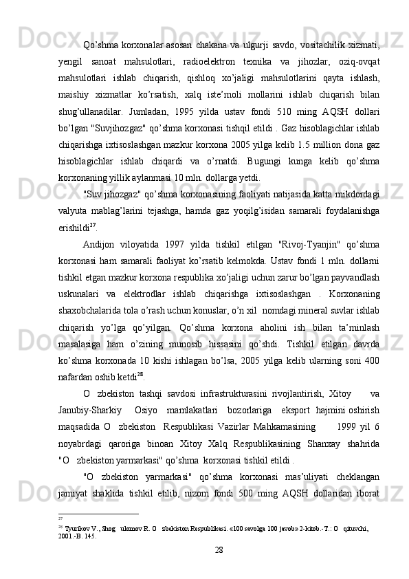 Qo’shma   korxonalar  asosan  chakana  va  ulgurji   savdo,  vositachilik  xizmati,
yengil   sanoat   mahsulotlari,   radioelektron   texnika   va   jihozlar,   oziq-ovqat
mahsulotlari   ishlab   chiqarish,   qishloq   xo’jaligi   mahsulotlarini   qayta   ishlash,
maishiy   xizmatlar   ko’rsatish,   xalq   iste’moli   mollarini   ishlab   chiqarish   bilan
shug’ullanadilar.   Jumladan,   1995   yilda   ustav   fondi   510   ming   AQSH   dollari
bo’lgan "Suvjihozgaz" qo’shma korxonasi tishqil etildi . Gaz hisoblagichlar ishlab
chiqarishga ixtisoslashgan  mazkur korxona 2005 yilga kelib 1.5 million dona gaz
hisoblagichlar   ishlab   chiqardi   va   o’rnatdi.   Bugungi   kunga   kelib   qo’shma
korxonaning yillik aylanmasi 10 mln. dollarga yetdi.
"Suv jihozgaz" qo’shma korxonasining faoliyati natijasida katta mikdordagi
valyuta   mablag’larini   tejashga,   hamda   gaz   yoqilg’isidan   samarali   foydalanishga
erishildi 27
.
Andijon   viloyatida   1997   yilda   tishkil   etilgan   "Rivoj-Tyanjin"   qo’shma
korxonasi   ham   samarali   faoliyat   ko’rsatib   kelmokda.   Ustav   fondi   1   mln.   dollarni
tishkil etgan mazkur korxona respublika xo’jaligi uchun zarur bo’lgan payvandlash
uskunalari   va   elektrodlar   ishlab   chiqarishga   ixtisoslashgan   .   Korxonaning
shaxobchalarida tola o’rash uchun konuslar, o’n xil  nomdagi mineral suvlar ishlab
chiqarish   yo’lga   qo’yilgan.   Qo’shma   korxona   aholini   ish   bilan   ta’minlash
masalasiga   ham   o’zining   munosib   hissasini   qo’shdi.   Tishkil   etilgan   davrda
ko’shma   korxonada   10   kishi   ishlagan   bo’lsa,   2005   yilga   kelib   ularning   soni   400
nafardan oshib ketdi 28
.
O zbekiston   tashqi   savdosi   infrastrukturasini   rivojlantirish,   Xitoy         va
Janubiy-Sharkiy       Osiyo     mamlakatlari     bozorlariga     eksport   hajmini oshirish
maqsadida   O zbekiston     Respublikasi   Vazirlar   Mahkamasining           1999   yil   6	

noyabrdagi   qaroriga   binoan   Xitoy   Xalq   Respublikasining   Shanxay   shahrida
"O zbekiston yarmarkasi" qo’shma  korxonasi tishkil etildi .	

"O zbekiston   yarmarkasi"   qo’shma   korxonasi   mas’uliyati   cheklangan	

jamiyat   shaklida   tishkil   etilib,   nizom   fondi   500   ming   AQSH   dollaridan   iborat
27
 
28
 Tyurikov V., Shog ulomov R. O zbekiston Respublikasi. «100 savolga 100 javob» 2-kitob.-T.: O qituvchi, 	
  
2001.-B. 145. 
28 