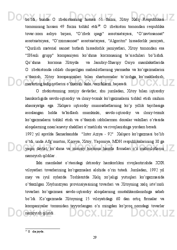 bo’ldi,   bunda   O zbekistonning   hissasi   51   foizni,   Xitoy   Xalq   Respublikasi
tomonining   hissasi   49   foizni   tishkil   etdi 29
.   O zbekiston   tomondan   respublika	

tovar-xom   ashyo   birjasi,   "O’zbek   ipagi"   assotsiatsiyasi,   "O’zavtosanoat"
assotsiatsiyasi,   "O’zximsanoat"   assotsiatsiyasi,   "Algoritm"   hissadorlik   jamiyati,
"Qurilish   material   sanoat   butlash   hissadorlik   jamiyatlari,   Xitoy   tomondan   esa
"SHenli   grupp"   kompaniyasi   ko’shma   korxonaning   ta’sischilari   bo’lishdi.
Qo’shma     korxona   Xitoyda     va   Janubiy-Sharqiy   Osiyo   mamlakatlarida
O zbekistonda   ishlab   chiqarilgan   mahsulotlarning   yarmarka   va   ko’rgazmalarini	

o’tkazish,   Xitoy   kompaniyalari   bilan   shartnomalar   to’zishga   ko’maklashish,
marketing tadqiqotlarini o’tkazish  kabi  vazifalarni  bajaradi.
O zbekistonning   xorijiy   davlatlar,   shu   jumladan,   Xitoy   bilan   iqtisodiy	

hamkorligida   savdo-iqtisodiy   va   ilmiy-texnik   ko’rgazmalarni   tishkil   etish   muhim
ahamiyatga   ega.   Xalqaro   iqtisodiy   munosabatlarning   ko’p   yillik   tajribasiga
asoslangan   holda   ta’kidlash   mumkinki,   savdo-iqtisodiy   va   ilmiy-texnik
ko’rgazmalarni   tishkil   etish   va   o’tkazish   ishbilarmon   doiralar   vakillari   o’rtasida
aloqalarning noan’anaviy shakllari o’rnatilishi va rivojlanishiga yordam beradi.
1992   yil   aprelda   Samarkandda     "Inter   Aziya   -   92"     Xalqaro   ko’rgazmasi   bo’lib
o’tdi, unda Afg’oniston, Koreya, Xitoy, Yaponiya, MDH respublikalarining 30 ga
yaqin   davlat,   ko’shma   va   xususiy   korxona   hamda   firmalari   o’z   mahsulotlarini
namoyish qildilar .
  Ikki   mamlakat   o’rtasidagi   iktisodiy   hamkorlikni   rivojlantirishda   XXR
viloyatlari   tovarlarining   ko’rgazmalari   alohida   o’rin   tutadi.   Jumladan,   1992   yil
may   va   iyul   oylarida   Toshkentda   Xalq   xo’jaligi   yutuqlari   ko’rgazmasida
o’tkazilgan   Xeylunszyan   provinsiyasining   tovarlari   va   Xitoyning   xalq   iste’moli
tovarlari   ko’rgazmasi   savdo-iqtisodiy   aloqalarning   mustahkamlanishiga   sabab
bo’ldi.   Ko’rgazmada   Xitoyning   15   viloyatidagi   60   dan   ortiq   firmalar   va
kompaniyalar   tomonidan   tayyorlangan   o’n   mingdan   ko’proq   nomdagi   tovarlar
namoyish qilindi .
29
 O sha joyda.	

29 