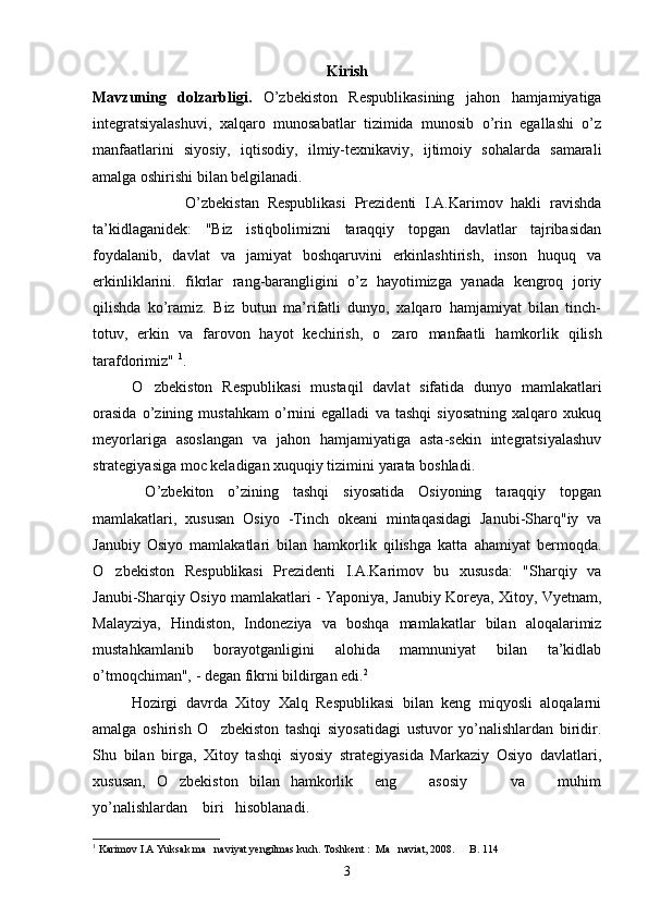 Kirish
Mavzuning   dolzarbligi.   O’zbekiston   Respublikasining   jahon   hamjamiyatiga
integratsiyalashuvi,   xalqaro   munosabatlar   tizimida   munosib   o’rin   egallashi   o’z
manfaatlarini   siyosiy,   iqtisodiy,   ilmiy-texnikaviy,   ijtimoiy   sohalarda   samarali
amalga oshirishi bilan belgilanadi.
                      O’zbekistan   Respublikasi   Prezidenti   I.A.Karimov   hakli   ravishda
ta’kidlaganidek:   "Biz   istiqbolimizni   taraqqiy   topgan   davlatlar   tajribasidan
foydalanib,   davlat   va   jamiyat   boshqaruvini   erkinlashtirish,   inson   huquq   va
erkinliklarini.   fikrlar   rang-barangligini   o’z   hayotimizga   yanada   kengroq   joriy
qilishda   ko’ramiz.   Biz   butun   ma’rifatli   dunyo,   xalqaro   hamjamiyat   bilan   tinch-
totuv,   erkin   va   farovon   hayot   kechirish,   o zaro   manfaatli   hamkorlik   qilish
tarafdorimiz"  1
. 
O zbekiston   Respublikasi   mustaqil   davlat   sifatida   dunyo   mamlakatlari	

orasida   o’zining   mustahkam   o’rnini   egalladi   va   tashqi   siyosatning   xalqaro   xukuq
meyorlariga   asoslangan   va   jahon   hamjamiyatiga   asta-sekin   integratsiyalashuv
strategiyasiga moc keladigan xuquqiy tizimini yarata boshladi.
  O’zbekiton   o’zining   tashqi   siyosatida   Osiyoning   taraqqiy   topgan
mamlakatlari,   xususan   Osiyo   -Tinch   okeani   mintaqasidagi   Janubi-Sharq"iy   va
Janubiy   Osiyo   mamlakatlari   bilan   hamkorlik   qilishga   katta   ahamiyat   bermoqda.
O zbekiston   Respublikasi   Prezidenti   I.A.Karimov   bu   xususda:   "Sharqiy   va	

Janubi-Sharqiy Osiyo mamlakatlari - Yaponiya, Janubiy Koreya, Xitoy, Vyetnam,
Malayziya,   Hindiston,   Indoneziya   va   boshqa   mamlakatlar   bilan   aloqalarimiz
mustahkamlanib   borayotganligini   alohida   mamnuniyat   bilan   ta’kidlab
o’tmoqchiman", - degan fikrni bildirgan edi. 2
Hozirgi   davrda   Xitoy   Xalq   Respublikasi   bilan   keng   miqyosli   aloqalarni
amalga   oshirish   O zbekiston   tashqi   siyosatidagi   ustuvor   yo’nalishlardan   biridir.	

Shu   bilan   birga,   Xitoy   tashqi   siyosiy   strategiyasida   Markaziy   Osiyo   davlatlari,
xususan,   O zbekiston   bilan   hamkorlik     eng       asosiy         va       muhim	

yo’nalishlardan    biri   hisoblanadi.
1
  Karimov I.A Yuksak ma naviyat yengilmas kuch. Toshkent :  Ma naviat, 2008.   B. 114	
  
3 