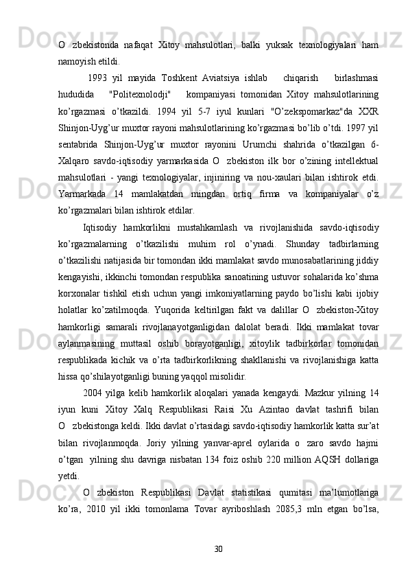 O zbekistonda   nafaqat   Xitoy   mahsulotlari,   balki   yuksak   texnologiyalari   ham
namoyish etildi.
  1993   yil   mayida   Toshkent   Aviatsiya   ishlab       chiqarish       birlashmasi
hududida       "Politexnolodji"       kompaniyasi   tomonidan   Xitoy   mahsulotlarining
ko’rgazmasi   o’tkazildi.   1994   yil   5-7   iyul   kunlari   "O’zekspomarkaz"da   XXR
Shinjon-Uyg’ur muxtor rayoni mahsulotlarining ko’rgazmasi bo’lib o’tdi. 1997 yil
sentabrida   Shinjon-Uyg’ur   muxtor   rayonini   Urumchi   shahrida   o’tkazilgan   6-
Xalqaro   savdo-iqtisodiy   yarmarkasida   O zbekiston   ilk   bor   o’zining   intellektual	

mahsulotlari   -   yangi   texnologiyalar,   injiniring   va   nou-xaulari   bilan   ishtirok   etdi.
Yarmarkada   14   mamlakatdan   mingdan   ortiq   firma   va   kompaniyalar   o’z
ko’rgazmalari bilan ishtirok etdilar.
Iqtisodiy   hamkorlikni   mustahkamlash   va   rivojlanishida   savdo-iqtisodiy
ko’rgazmalarning   o’tkazilishi   muhim   rol   o’ynadi.   Shunday   tadbirlarning
o’tkazilishi natijasida bir tomondan ikki mamlakat savdo munosabatlarining jiddiy
kengayishi, ikkinchi tomondan respublika sanoatining ustuvor sohalarida ko’shma
korxonalar   tishkil   etish   uchun   yangi   imkoniyatlarning   paydo   bo’lishi   kabi   ijobiy
holatlar   ko’zatilmoqda.   Yuqorida   keltirilgan   fakt   va   dalillar   O zbekiston-Xitoy	

hamkorligi   samarali   rivojlanayotganligidan   dalolat   beradi.   Ikki   mamlakat   tovar
aylanmasining   muttasil   oshib   borayotganligi,   xitoylik   tadbirkorlar   tomonidan
respublikada   kichik   va   o’rta   tadbirkorlikning   shakllanishi   va   rivojlanishiga   katta
hissa qo’shilayotganligi buning yaqqol misolidir. 
2004   yilga   kelib   hamkorlik   aloqalari   yanada   kengaydi.   Mazkur   yilning   14
iyun   kuni   Xitoy   Xalq   Respublikasi   Raisi   Xu   Azintao   davlat   tashrifi   bilan
O zbekistonga keldi. Ikki davlat o’rtasidagi savdo-iqtisodiy hamkorlik katta sur’at	

bilan   rivojlanmoqda.   Joriy   yilning   yanvar-aprel   oylarida   o zaro   savdo   hajmi	

o’tgan     yilning   shu   davriga   nisbatan   134   foiz   oshib   220   million   AQSH   dollariga
yetdi.     
O zbekiston   Respublikasi   Davlat   statistikasi   qumitasi   ma’lumotlariga	

ko’ra,   2010   yil   ikki   tomonlama   Tovar   ayriboshlash   2085,3   mln   etgan   bo’lsa,
30 