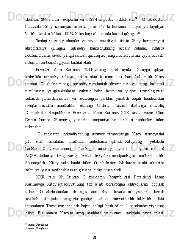 shundan   899,9   min     eksportni   va   1185,4   importni   tashkil   etdi 30
.     O zbekiston
hududida   Xitoy   sarmoyasi   asosida   jami   347   ta   korxona   faoliyat   yuritayotgan
bo’lib, ulardan 57 tasi 100 % Xitoy kapitali asosida tashkil qilingan 31
. 
Tashqi   iqtisodiy   aloqalar   va   savdo   vazirligida   64   ta   Xitoy   kompaniyasi
akreditatsiya   qilingan.   Iqtisodiy   hamkorlikning   asosiy   sohalari   sifatida
ikkitomonlama savdo, yengil sanoat, qishloq xo’jaligi mahsulotlarini qayta ishlash,
information texnologiyalar tashkil etadi.   
Preziden   Islom     Karimov     2011   yilning     aprel     oyida       Xitoyga     qilgan
tashrifida     iqtisodiy     sohaga     oid     hamkorlik     masalalari     ham     hal     etildi.   Xitoy
tomoni     O zbekistondagi     iqtisodiy   rivojlanish     dinamikasi     va     keng     ko’lamli	

tuzulmaviy     yangilanishlarga     yuksak     baho     berdi     va     yuqori     texnologiyalar
sohasida  jumladan sanoat  va  texnologiya  parklari  yaratish  orqali  hamkorlikni
rivojlantirishdan     manfaatdor     ekanligi     bildirdi.     Tashrif     dasturiga     muvofiq
O zbekiston Respublikasi   Prezidenti   Islom   Karimov XXR   savdo   vaziri   Chin	

Dimin     hamda     Xitoyning     yetakchi     kompaniya     va     banklari     rahbarlari     bilan
uchrashdi.
  O zbekiston     iqtisodiyotining    ustuvor     tarmoqlariga     Xitoy     sarmoyasini	

jalb     etish     masalalari     atroflicha     muhokama     qilindi.   Xitoyning         yetakchi
banklari     O zbekistonning   4     bankiga       umumiy     qiymati     bir     yarim   milliard	

AQSH   dollariga     teng     yangi     kredit     liniyalari   ochilganligini     ma’lum     qildi.
Shuningdek,   Xitoy   xalq   banki   bilan   O zbekiston   Markaziy   banki   o’rtasida	

so’m  va  yuan  ayriboshlash to’g’risida  bitim  imzolandi.  
XXR     raisi     Xu   Szintao     O zbekiston     Reapublikasi     Prezidenti     Islom	

Karimovga     Xitoy  iqtisodiyatining     tez     o’sib     borayotgan     ehtiyojlarini     qoplash
uchun     O zbekistondan     strategic     xom-ashyo     tovarlarini     yetkazib     berish	

sezilarli     darajada     kengaytirilganligi     uchun     minnatdorlik   bildirildi.     Ikki
tomonlama  Tovar  ayriboshlash  hajmi  so’ngi  besh  yilda  4  barobardan ziyodroq
oshdi.   Bu   borada   Xitoyga   uzoq   muddatli   va muttasil   ravishda   paxta   tolasi,
30
  www. Google.uz
31
 www. Google.uz
31 