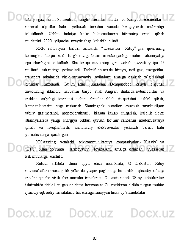tabiiy     gaz,     uran   konsentrati,   rangli     metallar,     nodir     va   kamyob     elementlar   ,
mineral     o’g’itlar     kabi       yetkazib     berishni     yanada     kengaytirish     muhimligi
ta’kidlandi.     Ushbu     holatga     ko’ra     hukumatlararo     bitimning     amal     qilish
mudattini  2020   yilgacha  uzaytirishga  kelishib  olindi.  
XXR     rahbaryati     tashrif     asnosida     ‘zbekiston   Xitoy   gaz     quvirining 	
tarmog’ini   barpo   etish   to’g’risidagi   bitim   imzolanganligi   muhim   ahamiyatga
ega  ekanligini  ta’kidladi.   Shu  tariqa  quvurning  gaz  uzatish  quvvati  yiliga  25
milliard  kub metrga  yetkaziladi.  Tashrif  doirasida  kimyo,  neft-gaz,  energetika,
transport  sohalarida  yirik  sarmoyaviy  loyihalarni  amalga  oshirish  to’g’risidagi
bitimlar     imzolandi.     Bu   hujjatlar     jumladan,     Dehqonobod     kaliyli     o’g’itlar
zavodining     ikkinchi     navbatini     barpo     etish,   Angren     shahrida   avtomobillar     va
qishloq     xo’jaligi     texnikasi     uchun     shinalar   ishlab     chiqarishni     tashkil     qilish,
konvier lintasini  ishga  tushurish,  Shuningdek,  butadion  kouchuk   suyulturilgan
tabiiy   gaz,metanol,   monoxloruksusli      kislota   ishlab   chiqarish,   issiqlik   elektr
stansiyalarida   yangi   energiya   blklari   qurush   ko’mir   sanoatini   modernizatsiya
qilish     va     rivojlantirish,     zamonaviy     elektrovozlar     yetkazib     berish     kabi
yo’nalishlarga  qaratilgan.
XX   asrning       yetakchi       telekommunikatsiya     kompaniyalari-   Xuaviy     va	
 
ZTY   bilan   qo’shma     sarmoyaviy     loyihalarni   amalga   oshirish     yuzasidan	
 
kelishuvlarga  erishildi. 
Xulosa   sifatida   shuni   qayd   etish   mumkinki,   O zbekiston   Xitoy	

munosabatlari   mustaqillik   yillarida   yuqori   pag’onaga   ko’tarildi.   Iqtisodiy   sohaga
oid   bir   qancha   yirik   shartnomalar   imzolandi.   O zbekistonda   Xitoy   tadbirkorlari	

ishtirokida  tishkil   etilgan  qo’shma   korxonalar   O zbekiston   oldida   turgan   muhim

ijtimoiy-iqtisodiy masalalarni hal etishga muayyan hissa qo’shmokdalar.   
32 