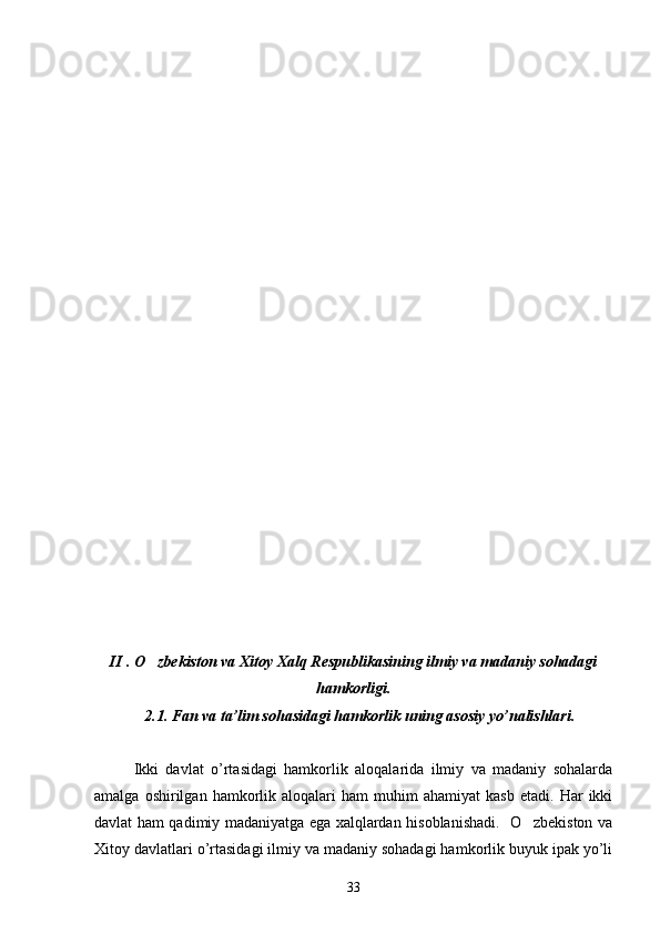 II  .   O zbekiston va Xitoy Xalq Respublikasining ilmiy va madaniy sohadagi
hamkorligi.
   2.1. Fan va ta’lim sohasidagi hamkorlik uning asosiy yo’nalishlari.
Ikki   davlat   o’rtasidagi   hamkorlik   aloqalarida   ilmiy   va   madaniy   sohalarda
amalga   oshirilgan   hamkorlik  aloqalari   ham   muhim   ahamiyat   kasb   etadi.   Har   ikki
davlat ham qadimiy madaniyatga ega xalqlardan hisoblanishadi.   O zbekiston va	

Xitoy davlatlari o’rtasidagi ilmiy va madaniy sohadagi hamkorlik buyuk ipak yo’li
33 