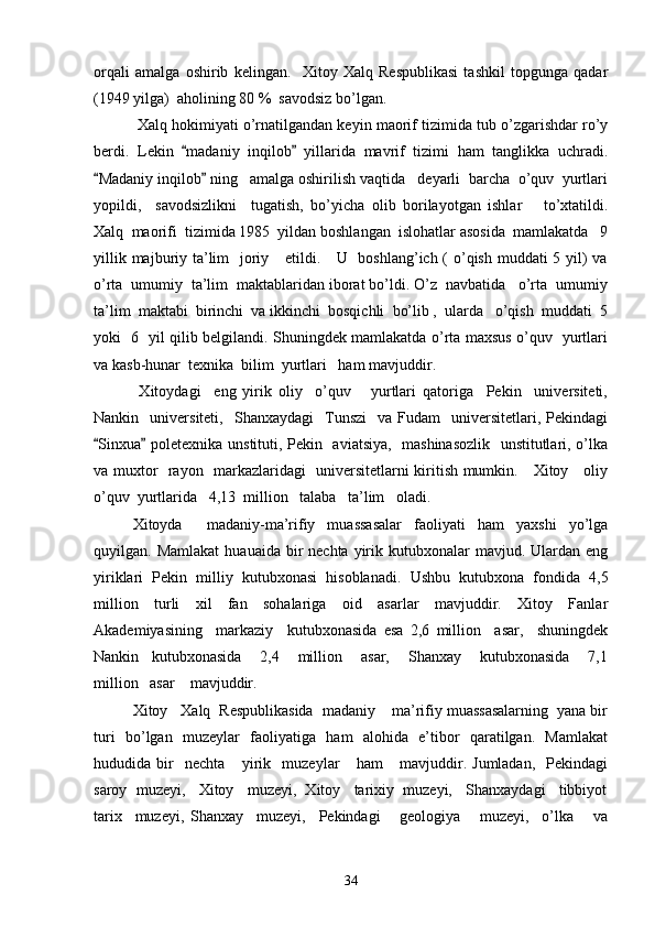 orqali   amalga   oshirib   kelingan.     Xitoy   Xalq   Respublikasi   tashkil   topgunga   qadar
(1949 yilga)  aholining 80 %  savodsiz bo’lgan.
 Xalq hokimiyati o’rnatilgandan keyin maorif tizimida tub o’zgarishdar ro’y
berdi.   Lekin   madaniy   inqilob   yillarida   mavrif   tizimi   ham   tanglikka   uchradi. 
Madaniy inqilob  ning   amalga oshirilish vaqtida   deyarli  barcha  o’quv  yurtlari	
 
yopildi,     savodsizlikni     tugatish,   bo’yicha   olib   borilayotgan   ishlar       to’xtatildi.
Xalq  maorifi  tizimida 1985  yildan boshlangan  islohatlar asosida  mamlakatda   9
yillik majburiy ta’lim    joriy     etildi.     U   boshlang’ich (  o’qish muddati 5 yil)  va
o’rta  umumiy  ta’lim  maktablaridan iborat bo’ldi. O’z  navbatida   o’rta  umumiy
ta’lim  maktabi  birinchi  va ikkinchi  bosqichli  bo’lib ,  ularda   o’qish  muddati  5
yoki   6   yil qilib belgilandi. Shuningdek mamlakatda o’rta maxsus o’quv   yurtlari
va kasb-hunar  texnika  bilim  yurtlari   ham mavjuddir. 
  Xitoydagi     eng   yirik   oliy     o’quv       yurtlari   qatoriga     Pekin     universiteti,
Nankin    universiteti,    Shanxaydagi    Tunszi    va  Fudam    universitetlari,  Pekindagi
Sinxua  poletexnika unstituti, Pekin   aviatsiya,   mashinasozlik   unstitutlari, o’lka
 
va muxtor   rayon   markazlaridagi   universitetlarni kiritish mumkin.     Xitoy     oliy
o’quv  yurtlarida   4,13  million   talaba   ta’lim   oladi.   
Xitoyda     madaniy-ma’rifiy   muassasalar   faoliyati   ham   yaxshi   yo’lga
quyilgan. Mamlakat   huauaida bir  nechta  yirik kutubxonalar   mavjud. Ulardan eng
yiriklari   Pekin   milliy   kutubxonasi   hisoblanadi.   Ushbu   kutubxona   fondida   4,5
million   turli   xil   fan   sohalariga   oid   asarlar   mavjuddir.   Xitoy   Fanlar
Akademiyasining     markaziy     kutubxonasida   esa   2,6   million     asar,     shuningdek
Nankin     kutubxonasida       2,4       million       asar,       Shanxay       kutubxonasida       7,1
million   asar    mavjuddir. 
Xitoy   Xalq  Respublikasida  madaniy  ma’rifiy muassasalarning  yana bir	

turi   bo’lgan   muzeylar   faoliyatiga   ham   alohida   e’tibor   qaratilgan.   Mamlakat
hududida   bir     nechta       yirik     muzeylar       ham       mavjuddir.   Jumladan,     Pekindagi
saroy  muzeyi,   Xitoy   muzeyi,  Xitoy   tarixiy  muzeyi,   Shanxaydagi   tibbiyot
tarix     muzeyi,   Shanxay     muzeyi,     Pekindagi       geologiya       muzeyi,     o’lka       va
34 