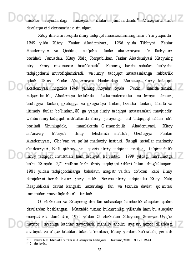 muxtor       rayonlardagi       muzeylar       shular       jumlasidandir 32
.   Muzeylarda   turli
davrlarga oid eksponatlar o’rin olgan.  
Xitoy ilm-fani rivojida ilmiy tadqiqot muassasalarining ham o’rni yuqoridir.
1949     yilda     Xitoy       Fanlar     Akademiyasi,       1956     yilda     Tibbiyot       Fanlar
Akademiyasi     va     Qishloq       xo’jalik       fanlar     akademiyasi     o’z     faoliyatini
boshladi.  Jumladan,  Xitoy  Xalq   Respublikasi  Fanlar  Akademiyasi  Xitoyning
oliy       ilmiy     muassasasi     hisoblanadi 33
.     Fanning     barcha   sohalari     bo’yicha
tadqiqotlarni    muvofiqlashtiradi,     va ilmiy     tadqiqot    muassasalariga      rahbarlik
qiladi.     Xitoy       Fanlar     Akademiyasi     Nankindagi       Markaziy       ilmiy     tadqiqot
akademiyasi     negizida   1949     yilning     hoyabr     oyida       Pekin       sharida   tashkil
etilgan   bo’lib,     Akademiya     tarkibida         fizika-matematika       va     kimyo       fanlari,
biologiya   fanlari,  geologiya  va  geografiya  fanlari,  texnika   fanlari,  falsafa  va
ijtimoiy  fanlar  bo’limlari, 80  ga  yaqin  ilmiy  tadqiqot  muassasalari  mavjuddir.
Ushbu ilmiy-tadqiqot  institutlarida  ilmiy   jarayonga   oid  tadqiqoqt  ishlari  olib
boriladi.   Shuningdek,       mamlakatda   O’rmonchilik     Akademiyasi,     Xitoy
an’anaviy       tibbiyoti       ilmiy       tekshirish     instituti,     Geologiya       Fanlari
Akademiyasi,   Cho’yan  va  po’lat  markaziy  instituti,  Rangli  metallar  markaziy
akademiyasi,   Neft   qidiruv     va     qazish   ilmiy   tadqiqot   instituti,     to’qimachilik
ilmiy  tadqiqot  institutlari  ham  faoliyat   ko’rsatadi.   1999  yildagi  ma’lumotga
ko’ra  Xitoyda   2,71  million  kishi  ilmiy  taqdqiqot  ishlari  bilan   shug’ullangan.
1981   yildan   tadqiqotchilarga    bakalavr,  magistr  va fan    do’ktori    kabi    ilmiy
darajalarni  berish  tizimi   joriy   etildi.   Barcha  ilmiy  tadqiqotlar  Xitoy   Xalq
Reapublikasi    davlat    kengashi    huzuridagi     fan     va   texnika   davlat     qo’mitasi
tomonidan  muvofiqlashtirib   turiladi. 
O zbekiston   va   Xitoyning   ilm   fan   sohasidagi   hamkorlik   aloqalari   qadim
davrlardan   boshlangan.     Mustabid   tuzum   hukmronligi   yillarida   ham   bu   aloqalar
mavjud   edi.   Jumladan,   1950   yildan   O zbekiston   Xitoyning   Sinszyan-Uyg’ur	

muxtor     r ayoniga   kadrlar   tayyorlash,   mahaliy   ahol i ni   uyg’ur,   qozoq   tillaridagi
adabiyot   va   o’quv   kitoblari   bilan   ta’minlash,   tibbiy   yordam   ko’rsatish,   yer   osti
32
 G ofurov N.O. Manfaatli hamkorlik // Jamiyat va boshqaruv.  Toshkent, 2008.  N 3.-B. 39-41.	
  
33
 O sha joyda.

35 