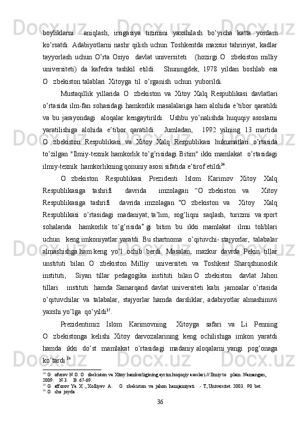 boyliklarni     aniqlash,   irrigasiya   tizimini   yaxshilash   bo’yicha   katta   yordam
ko’rsatdi.   Adabiyotlarni   nashr   qilish   uchun   Toshkentda   maxsus   tahririyat,   kadlar
tayyorlash   uchun   O’rta   Osiyo     davlat   universiteti       (hozirgi   O zbekiston   milliy
universiteti)   da   kafedra   tashkil   etildi.     Shuningdek,   1978   yildan   boshlab   esa
O zbekiston talablari  Xitoyga  til  o’rganish  uchun  yuborildi. 	

Mustaqillik   yillarida   O zbekiston   va   Xitoy   Xalq   Respublikasi   davlatlari	

o’rtasida   ilm-fan   sohasidagi   hamkorlik   masalalariga   ham   alohida   e’tibor   qaratildi
va   bu   jarayondagi     aloqalar   kengaytirildi.     Ushbu   yo’nalishda   huquqiy   asoslarni
yaratilishiga   alohida   e’tibor   qaratildi.     Jumladan,     1992   yilning   13   martida
O zbekiston   Respublikasi   va   Xitoy   Xalq   Respublikasi   hukumatlari   o’rtasida	

to’zilgan   "Ilmiy-texnik   hamkorlik   to’g’risidagi   Bitim"   ikki   mamlakat     o’rtasidagi
ilmiy-texnik  hamkorlikning qonuniy asosi sifatida e’tirof etildi 34
.   
O zbekiston     Respublikasi     Prezidenti     Islom     Karimov     Xitoy     Xalq	

Respublikasiga   tashrifi     davrida     imzolagan   “O zbekiston   va     Xitoy	

Respublikasiga   tashrifi     davrida   imzolagan   O zbekiston   va     Xitoy     Xalq	
	
Respublikasi   o’rtasidagi   madaniyat, ta’lim,   sog’liqni   saqlash,   turizmi   va sport
sohalarida     hamkorlik   to’g’risida  gi   bitim   bu   ikki   mamlakat     ilmu   toliblari	

uchun   keng imkoniyatlar yaratdi.  Bu shartnoma   o’qituvchi- stajyorlar,  talabalar
almashishga ham keng  yo’l  ochib  berdi.  Masalan,  mazkur  davrda  Pekin  tillar
unstituti   bilan   O zbekiston   Milliy     universiteti   va   Toshkent    Sharqshunoslik	

instituti,       Siyan   tillar   pedagogika   instituti    bilan O zbekiston     davlat   Jahon	

tillari       instituti   hamda  Samarqand  davlat  universiteti  kabi   jamoalar  o’rtasida
o’qituvchilar  va  talabalar,  stajyorlar  hamda  darsliklar,  adabiyotlar  almashinuvi
yaxshi yo’lga  qo’yildi 35
.
Prezidentimiz     Islom     Karimovning       Xitoyga     safari     va     Li     Penning
O zbekistonga  kelishi  Xitoy  darvozalarining  keng  ochilishiga  imkon  yaratdi	

hamda     ikki     do’st     mamlakat     o’rtasidagi     madaniy  aloqalarni   yangi     pog’onaga
ko’tardi  36
 
34
 G ofurov N.O. O zbekiston va Xitoy hamkorligining ayrim huquqiy asoslari.// Ilmiy to plam. Namangan, 
  
2009.  N 3.  B. 67-69.
 
35
 G afforov Ya. X ., Xolliyev  A.   O zbekiston  va  jahon  hamjamiyati .- T, Universitet. 2003.  90  bet. 
   
36
 O sha  joyda . 

36 