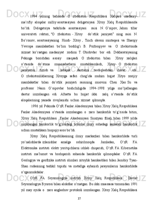 1994     yilning     bahorida     O zbekiston     Respublikasi     Xalqaro     madaniy-
ma’rifiy   aloqalar   milliy assotsasiyasi   deligatsiyasi   Xitoy   Xalq   Respublikasida
bo’ldi.     Delegatsiya     tarkibida     assotsasiyasi       raisi     N.   G’oipov,   Jahon     tillar
universiteti     rektori,   O zbekiston   -   Xitoy         do’stlik     jamiyati     ning     raisi     N.	
 	
Bo’ronov,  assotsasiyaning   Hindi-  Xitoy ,  Tinch  okesni  mintaqasi  va  Sharqiy
Yevropa     mamlakatlari     bo’lim     boshlig’i     B.     Pozboqiyev     va       O zbekistonda	

xizmat  ko’rsatgan  madaniyat   xodimi  T. Obidovlar   bor  edi.  Deklaratsiyaning
Pekinga     borishdan     asosiy       maqsadi     O zbekiston     bilan       Xitoy     xalqlari	

o’rtasida     do’stona     munosabatlarni     mustahkamlash,     Xitoy-   O zbekiston	

jamiyatini     tuzish   va       kelajak       dasturini     tasdiqlashdan     iborat       edi.
O zbekistonliklarning     Xitoyga     safari     chog’ida     muhim     hujjat     Xityo     xorijiy	

mamlakatlar     bilan     do’stlik     jamiyati     raisining     muovini     Chen     Xao   Su     va
professor     Naim     G’oipovlar     boshchiligida     1994-1998     yilga     mo’ljallangan
dastur     imzolangan     edi.     Albatta     bu     hujjat     ikki       xalq     o’rtasida     do’stlik
aloqalarining  yanada  rivojlanishi  uchun  xizmat  qilmoqda.  
  1996 yil Pekinda O’zR Fanlar Akademiyasi bilan Xitoy Xalq Respublikasi
Fanlar   Akademiyasi   o’rtasida   imzolangan   o zaro   hamkorlik   to’g’risida   bitim,	

Xitoy   Xalq   Respublikasi     Fanlar   Akademiyasi   Sinszyan   filiali   bilan   1999   yilda
imzolangan   hamkorlik   to’g’risidagi   bitimlar   ilmiy   sohadagi   samarali   hamkorlik
uchun mustahkam huquqiy asos bo’ldi.
Xitoy   Xalq   Respublikasining   ilmiy   markazlari   bilan   hamkorlikda   turli
yo’nalishlarda   izlanishlar       amalga         oshirilmoqda.         Jumladan,         O’zR         FA
Elektronika   instituti   elektr   yoritqichlarni   ishlab   chiqarish,   O’zR   FA   Kibernetika
instituti   ma’lumot   va   boshqarish   sohasida   hamkorlik   qilmoqdalar.   O’zR   FA
Geologiya va geofizika instituti olimlari xitoylik hamkasblari bilan Janubiy Tyan-
Shan   rudasining   tashkil   topishi   va   metallga   aylanish   jarayonlarini   hamkorlikda
o’rganmokdalar .
O’zR   FA   Seysmologiya   instituti   Xitoy   Xalq   Respublikasi     Davlat
Seysmologiya Byurosi bilan alokdlar o’rnatgan.  Bu ikki muassasa tomonidan 1991
yil   may   oyida   o zaro   anglashuv   protokoli   imzolangan.   Xitoy   Xalq   Respublikasi	

37 