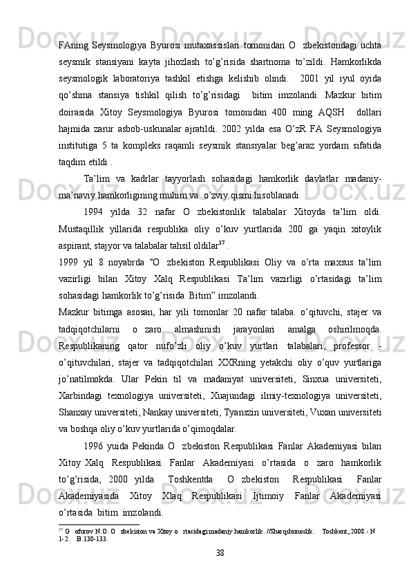 FAning   Seysmologiya   Byurosi   mutaxassislari   tomonidan   O zbekistondagi   uchta
seysmik   stansiyani   kayta   jihozlash   to’g’risida   shartnoma   to’zildi.   Hamkorlikda
seysmologik   laboratoriya   tashkil   etishga   kelishib   olindi.     2001   yil   iyul   oyida
qo’shma   stansiya   tishkil   qilish   to’g’risidagi     bitim   imzolandi.   Mazkur   bitim
doirasida   Xitoy   Seysmologiya   Byurosi   tomonidan   400   ming   AQSH     dollari
hajmida   zarur   asbob-uskunalar   ajratildi.   2002   yilda   esa   O’zR   FA   Seysmologiya
institutiga   5   ta   kompleks   raqamli   seysmik   stansiyalar   beg’araz   yordam   sifatida
taqdim etildi .
Ta’lim   va   kadrlar   tayyorlash   sohasidagi   hamkorlik   davlatlar   madaniy-
ma’naviy hamkorligining muhim va  o’zviy qismi hisoblanadi.
1994   yilda   32   nafar   O zbekistonlik   talabalar   Xitoyda   ta’lim   oldi.	

Mustaqillik   yillarida   respublika   oliy   o’kuv   yurtlarida   200   ga   yaqin   xitoylik
aspirant, stajyor va talabalar tahsil oldilar 37
 .
1999   yil   8   noyabrda  	
 O zbekiston   Respublikasi   Oliy   va   o’rta   maxsus   ta’lim	
vazirligi   bilan   Xitoy   Xalq   Respublikasi   Ta’lim   vazirligi   o’rtasidagi   ta’lim
sohasidagi hamkorlik to’g’risida  Bitim ”  imzolandi.
Mazkur   bitimga   asosan,   har   yili   tomonlar   20   nafar   talaba.   o’qituvchi,   stajer   va
tadqiqotchilarni   o zaro   almashinish   jarayonlari   amalga   oshirilmoqda.	

Respublikaning   qator   nufo’zli   oliy   o’kuv   yurtlari   talabalari,   professor   -
o’qituvchilari,   stajer   va   tadqiqotchilari   XXRning   yetakchi   oliy   o’quv   yurtlariga
jo’natilmokda.   Ular   Pekin   til   va   madaniyat   universiteti,   Sinxua   universiteti,
Xarbindagi   texnologiya   universiteti,   Xuajundagi   ilmiy-texnologiya   universiteti,
Shanxay universiteti, Nankay universiteti, Tyanszin universiteti, Vuxan universiteti
va boshqa oliy o’kuv yurtlarida o’qimoqdalar.
1996   yuida   Pekinda   O zbekiston   Respublikasi   Fanlar   Akademiyasi   bilan	

Xitoy   Xalq     Respublikasi     Fanlar     Akademiyasi     o’rtasida     o zaro     hamkorlik	

to’g’risida,   2000   yilda     Toshkentda     O zbekiston     Respublikasi     Fanlar	

Akademiyasida     Xitoy     Xlaq     Respublikasi     Ijtimoiy     Fanlar     Akademiyasi
o’rtasida  bitim  imzolandi.  
37
 G ofurov N.O. O zbekiston va Xitoy o rtasidagi madaniy hamkorlik. //Sharqshunoslik.  Toshkent, 2008.- N 	
   
1-2.  B.130-133.

38 