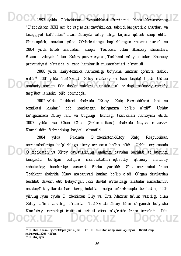 1997     yilda     O’zbekiston       Respublikasi     Prezidenti     Islom     Karimovning
O’zbekisron  XXI  asr  bo’sag’asida: xavfsizlikka  tahdid, barqarorlik  shartlari  va
taraqqiyot   kafolatlari    asari   Xitoyda   xitoy   tiliga   tarjima   qilinib   chop   etildi.	

Shuningdek,     mazkur     yilda     O’zbekistonga     bag’ishlangan     maxsus     jurnal     va
2004     yilda     kitob     nashirdan       chiqdi.     Toshkent     bilan     Shanxay     shaharlari,
Buxoro   viloyati   bilan   Xubey provensiyasi  , Toshkent    viloyati   bilan   Shanxay
provensiyasi  o’rtasida  o zaro  hamkorlik  munosabatlari  o’rnatildi. 	

2000   yilda   ilmiy-texnika   hamkorligi   bo’yicha   maxsus    qo’mita   tashkil
etildi 38
. 2001 yilda   Toshkentda   Xitoy   madaniy   markazi   tashkil   topdi.   Ushbu
madaniy  markaz  ikki  davlat  xalqlari  o’rtasida  turli  xildagi  ma’naviy- marifiy
targ’ibot  ishlarini  olib  bormoqda.  
2002   yilda     Toshkent     shahrida     Xitoy       Xalq     Respublikasi     fani     va	

texnikasi     kunlari     deb     nomlangan     ko’rgazma     bo’lib     o’tdi	
 39
.     Ushbu
ko’rgazmada     Xitoy     fani     va     bugungi       kundagi     texnikalari     namoyish     etildi.
2003     yilda     esa     Chan     Chun     (Szilin   o’lkasi)     shahrida     buyuk     musavvir
Komoliddin  Behzodning  haykali  o’rnatildi.  
2004     yilda       Pekinda     O zbekiston-Xitoy     Xalq     Respublikasi	

munosabatlariga   ba’g’ishlagn   ilmiy   anjuman   bo’lib   o’tdi.     Ushbu   anjumanda
O zbekiston   va   Xitoy   davlatlarining     qadimgi   davrdan   boshlab     to   bugungi	

kungacha     bo’lgan     xalqaro     munosabatlari   iqtisodiy     ijtimoiy     madaniy
sohalardagi     hamkorligi     xususida     fikrlar     yuritildi.     Shu     munosabat     bilan
Toshkent   shahrida   Xitoy   madaniyati   kunlari   bo’lib   o’tdi.   O’tgan   davrlardan
boshlab   davom   etib   kelayotgan   ikki   davlat   o’rtasidagi   talabalar   almashinuvi
mustaqillik  yillarida  ham  keng  holatda  amalga  oshirilmoqda  Jumladan,  2004
yilning  iyun  oyida  O zbekiston  Oliy  va  Orta  Maxsus  ta’lim  vazirligi  bilan	

Xitoy   ta’lim   vazirligi   o’rtasida     Toshkentda   Xitoy   tilini   o’rganish   bo’yicha
Konfutsiy     nomidagi   institutni   tashkil   etish   to’g’risida   bitim   imzoladi.     Ikki
38
  O zbekiston milliy ensiklopediyasi 9-jild. 	
  T.:  O zbekiston milliy ensiklopediyasi . Davlat ilmiy 	   
nashriyoti,. 2005. 438bet. 
39
 O sha joyda.	

39 