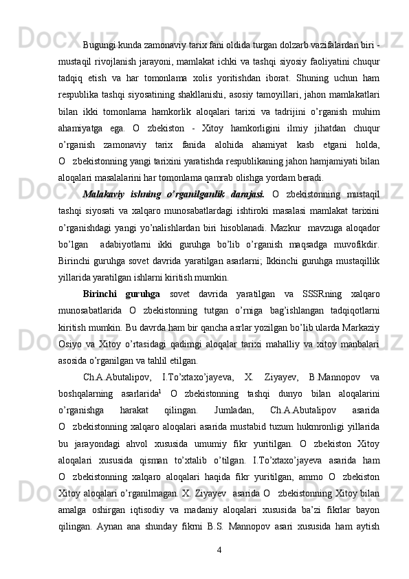 Bugungi kunda zamonaviy tarix fani oldida turgan dolzarb vazifalardan biri -
mustaqil  rivojlanish  jarayoni, mamlakat  ichki  va tashqi  siyosiy faoliyatini  chuqur
tadqiq   etish   va   har   tomonlama   xolis   yoritishdan   iborat.   Shuning   uchun   ham
respublika tashqi  siyosatining shakllanishi, asosiy tamoyillari, jahon mamlakatlari
bilan   ikki   tomonlama   hamkorlik   aloqalari   tarixi   va   tadrijini   o’rganish   muhim
ahamiyatga   ega.   O zbekiston   -   Xitoy   hamkorligini   ilmiy   jihatdan   chuqur
o’rganish   zamonaviy   tarix   fanida   alohida   ahamiyat   kasb   etgani   holda,
O zbekistonning yangi tarixini yaratishda respublikaning jahon hamjamiyati bilan	

aloqalari masalalarini har tomonlama qamrab olishga yordam beradi.
Malakaviy   ishning   o’rganilganlik   darajasi.   O zbekistonning   mustaqil	

tashqi   siyosati   va   xalqaro   munosabatlardagi   ishtiroki   masalasi   mamlakat   tarixini
o’rganishdagi   yangi   yo’nalishlardan   biri   hisoblanadi.   Mazkur     mavzuga   aloqador
bo’lgan     adabiyotlarni   ikki   guruhga   bo’lib   o’rganish   maqsadga   muvofikdir.
Birinchi   guruhga   sovet   davrida   yaratilgan   asarlarni;   Ikkinchi   guruhga   mustaqillik
yillarida yaratilgan ishlarni kiritish mumkin. 
Birinchi   guruhga   sovet   davrida   yaratilgan   va   SSSRning   xalqaro
munosabatlarida   O zbekistonning   tutgan   o’rniga   bag’ishlangan   tadqiqotlarni	

kiritish mumkin. Bu davrda ham bir qancha asrlar yozilgan bo’lib ularda Markaziy
Osiyo   va   Xitoy   o’rtasidagi   qadimgi   aloqalar   tarixi   mahalliy   va   xitoy   manbalari
asosida o’rganilgan va tahlil etilgan.
Ch.A.Abutalipov,   I.To’xtaxo’jayeva,   X.   Ziyayev,   B.Mannopov   va
boshqalarning   asarlarida 1
  O zbekistonning   tashqi   dunyo   bilan   aloqalarini	

o’rganishga   harakat   qilingan.   Jumladan,   Ch.A.Abutalipov   asarida
O zbekistonning  xalqaro  aloqalari  asarida   mustabid  tuzum  hukmronligi  yillarida	

bu   jarayondagi   ahvol   xususida   umumiy   fikr   yuritilgan.   O zbekiston   Xitoy	

aloqalari   xususida   qisman   to’xtalib   o’tilgan.   I.To’xtaxo’jayeva   asarida   ham
O zbekistonning   xalqaro   aloqalari   haqida   fikr   yuritilgan,   ammo   O zbekiston	
 
Xitoy aloqalari o’rganilmagan. X. Ziyayev   asarida O zbekistonning Xitoy bilan	

amalga   oshirgan   iqtisodiy   va   madaniy   aloqalari   xususida   ba’zi   fikrlar   bayon
qilingan.   Aynan   ana   shunday   fikrni   B.S.   Mannopov   asari   xususida   ham   aytish
4 