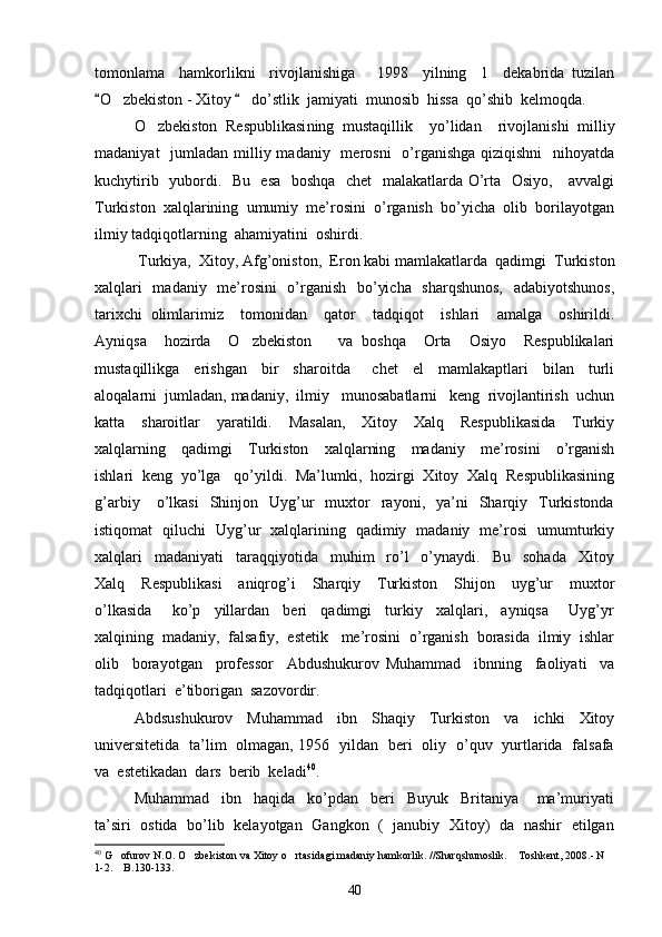 tomonlama     hamkorlikni     rivojlanishiga       1998     yilning     1     dekabrida   tuzilan
O zbekiston - Xitoy     do’stlik  jamiyati  munosib  hissa  qo’shib  kelmoqda.    	
O zbekiston   Respublikasi	
 ning   mustaqillik     yo’lidan     rivojlanishi   milliy
madaniyat    jumladan milliy madaniy   merosni    o’rganishga  qiziqishni    nihoyatda
kuchytirib   yubordi.   Bu   esa   boshqa   chet   malakatlarda O’rta   Osiyo,     avvalgi
Turkiston  xalqlarining  umumiy  me’rosini  o’rganish  bo’yicha  olib  borilayotgan
ilmiy tadqiqotlarning  ahamiyatini  oshirdi.
 Turkiya,  Xitoy, Afg’oniston,  Eron kabi mamlakatlarda  qadimgi  Turkiston
xalqlari    madaniy   me’rosini    o’rganish   bo’yicha   sharqshunos,    adabiyotshunos,
tarixchi   olimlarimiz     tomonidan     qator     tadqiqot     ishlari     amalga     oshirildi.
Ayniqsa     hozirda     O zbekiston       va   boshqa     Orta     Osiyo     Respublikalari	

mustaqillikga     erishgan     bir     sharoitda       chet     el     mamlakaptlari     bilan     turli
aloqalarni  jumladan, madaniy,  ilmiy   munosabatlarni   keng  rivojlantirish  uchun
katta     sharoitlar     yaratildi.     Masalan,     Xitoy     Xalq     Respublikasida     Turkiy
xalqlarning     qadimgi     Turkiston     xalqlarning     madaniy     me’rosini     o’rganish
ishlari  keng  yo’lga   qo’yildi.  Ma’lumki,  hozirgi  Xitoy  Xalq  Respublikasining
g’arbiy      o’lkasi    Shinjon    Uyg’ur    muxtor    rayoni,    ya’ni     Sharqiy    Turkistonda
istiqomat   qiluchi   Uyg’ur   xalqlarining   qadimiy   madaniy   me’rosi   umumturkiy
xalqlari     madaniyati     taraqqiyotida     muhim     ro’l     o’ynaydi.     Bu     sohada     Xitoy
Xalq     Respublikasi     aniqrog’i     Sharqiy     Turkiston     Shijon     uyg’ur     muxtor
o’lkasida       ko’p     yillardan     beri     qadimgi     turkiy     xalqlari,     ayniqsa       Uyg’yr
xalqining  madaniy,  falsafiy,  estetik   me’rosini  o’rganish  borasida  ilmiy  ishlar
olib     borayotgan     professor     Abdushukurov   Muhammad     ibnning     faoliyati     va
tadqiqotlari  e’tiborigan  sazovordir.  
Abdsushukurov     Muhammad     ibn     Shaqiy     Turkiston     va     ichki     Xitoy
universitetida   ta’lim   olmagan, 1956   yildan   beri   oliy   o’quv   yurtlarida   falsafa
va  estetikadan  dars  berib  keladi 40
. 
Muhammad     ibn     haqida     ko’pdan     beri     Buyuk     Britaniya       ma’muriyati
ta’siri   ostida   bo’lib   kelayotgan   Gangkon   (   janubiy   Xitoy)   da   nashir   etilgan
40
 G ofurov N.O. O zbekiston va Xitoy o rtasidagi madaniy hamkorlik. //Sharqshunoslik.  Toshkent, 2008.- N 	
   
1-2.  B.130-133. 

40 